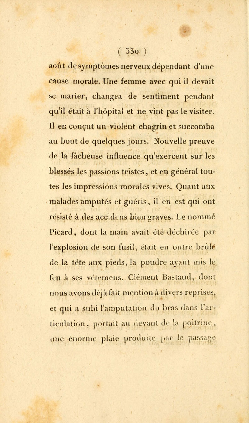 août de symptômes nerveux dépendant d'une cause morale. Une femme avec qui il devait se marier, changea de sentiment pendant qu'il était à l'hôpital et ne vint pas le visiter. Il en conçut un violent chagrin et succomba au bout de quelques jours. Nouvelle preuve de la fâcheuse influence qu'exercent sur les blessés les passions tristes, et en général tou- tes les impressions morales vives. Quant aux malades amputés et guéris, il en est qui ont résisté à des accidens bien graves. Le nommé Picard, dont la main avait été déchirée par l'explosion de son fusil, était en outre brûlé de la tête aux pieds, la poudre ayant mis le feu à ses vètemens. Clément Bastaud, dont nous avons déjà fait mention à divers reprises, et qui a subi l'amputation du bras dans l'ar- ticulation, portait au devant de la poitrine, une énorme plaie produite par le passage