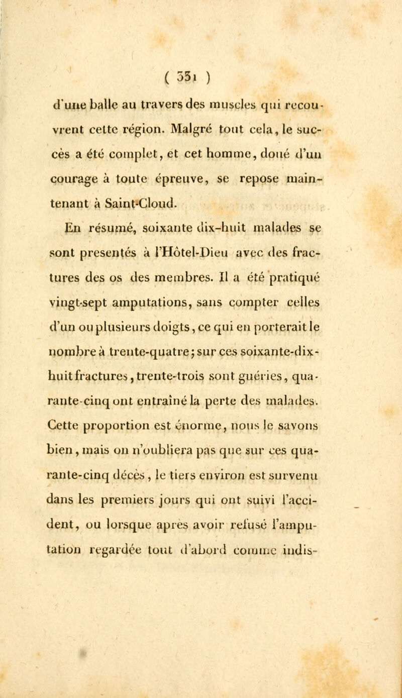 d'une balle au travers des muscles qui recou- vrent celte région. Malgré tout cela, le suc- cès a été complet, et cet homme, doué d'un courage à toute épreuve, se repose main- tenant à Saint-Cloud. En résumé, soixante dix-huit malades se sont présentés à l'Hôtel-Dieu avec des frac- tures des os des membres. Il a été pratiqué vingt-sept amputations, sans compter celles d'un ou plusieurs doigts, ce qui en porterait le nombre à trente-quatre ; sur ces soixante-dix- huit fractures, trente-trois sont guéries, qua- rante-cinq ont entraîné la perte des malades. Cette proportion est énorme, nous le savons bien , mais on n'oubliera pas que sur ces qua- rante-cinq décès , le tiers environ est survenu dans les premiers jours qui ont suivi l'acci- dent, ou lorsque après avoir refusé l'ampu- tation regardée tout d'abord comme indis-
