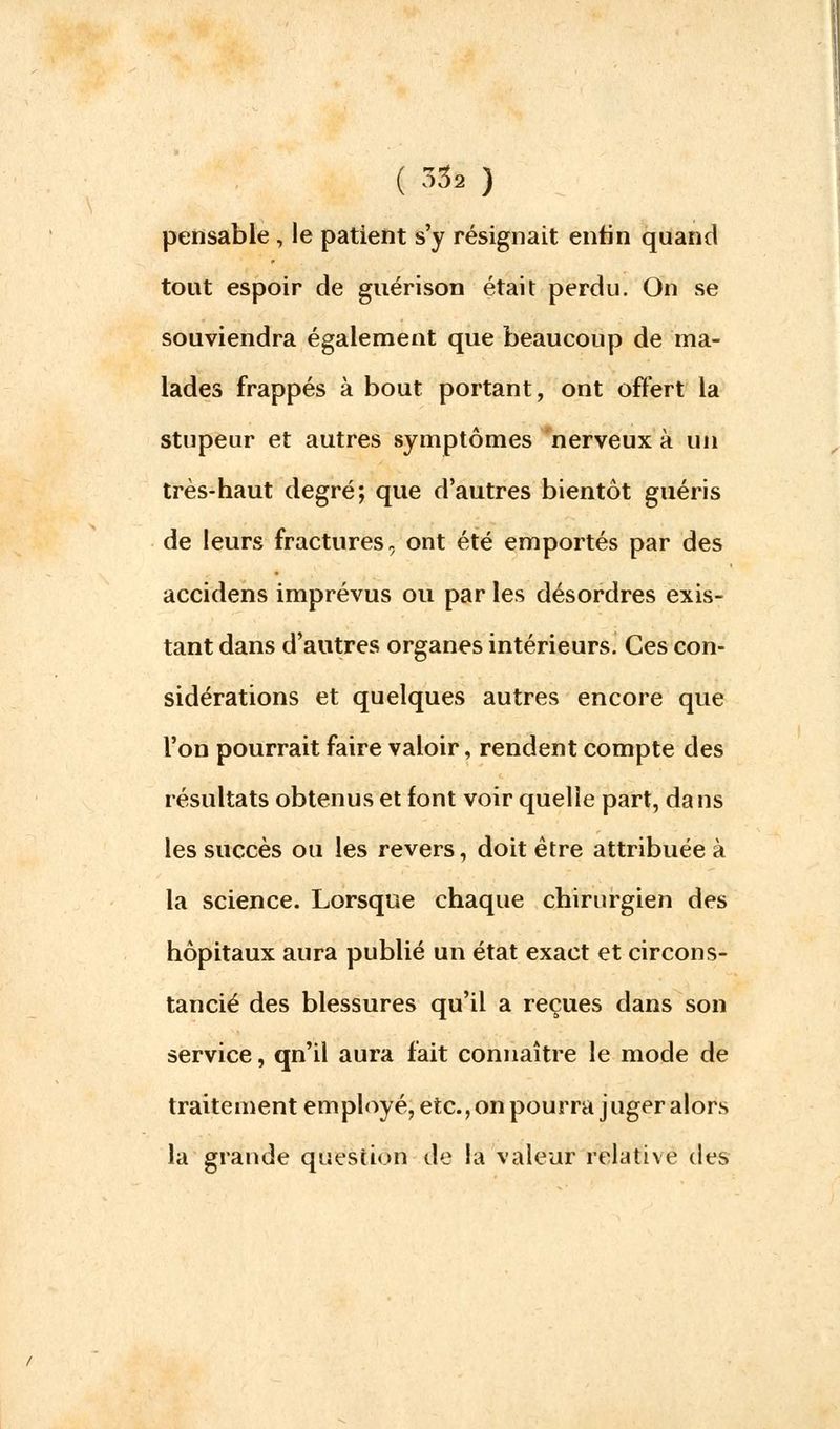 ( 33» ) pensable , le patient s'y résignait enfin quand tout espoir de guérison était perdu. On se souviendra également que beaucoup de ma- lades frappés à bout portant, ont offert la stupeur et autres symptômes nerveux à un très-haut degré; que d'autres bientôt guéris de leurs fractures, ont été emportés par des accidens imprévus ou par les désordres exis- tant dans d'autres organes intérieurs. Ces con- sidérations et quelques autres encore que l'on pourrait faire valoir, rendent compte des résultats obtenus et font voir quelle part, dans les succès ou les revers, doit être attribuée à la science. Lorsque chaque chirurgien des hôpitaux aura publié un état exact et circons- tancié des blessures qu'il a reçues dans son service, qn'il aura fait connaître le mode de traitement employé, etc., on pourra j uger alors la grande question de la valeur relative des