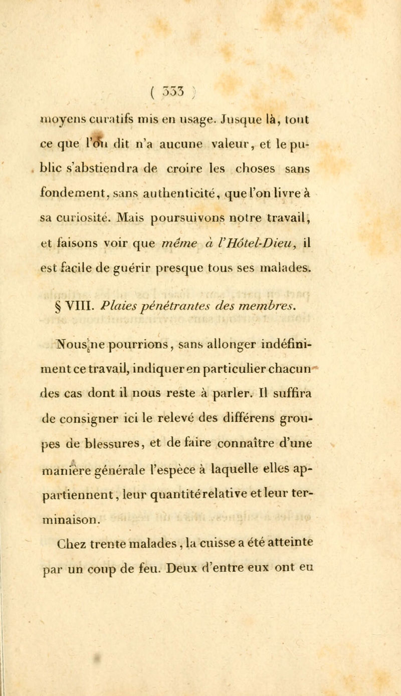 ( £35 moyens eu m tifs mis en usage. Jusque là, tout ee que Vmi dit n'a aucune valeur, et le pu- blic s'abstiendra de. croire les choses sans fondement, sans authenticité, que l'on livre à sa curiosité. Mais poursuivons notre travail, et faisons voir que même à l'Hôtel-Dieu, il est facile de guérir presque tous ses malades. § VIII. Plaies pénétrantes des membres. INousjie pourrions, sans allonger indéfini- ment ce travail, indiquer en particulier chacun oies cas dont il nous reste à parler. Il suffira de consigner ici le relevé des différens grou- pes de blessures, et défaire connaître d'une manière générale l'espèce à laquelle elles ap- partiennent , leur quantité relative et leur ter- minaison. Chez trente malades , la cuisse a été atteinte par un coup de feu. Deux d'entre eux ont eu