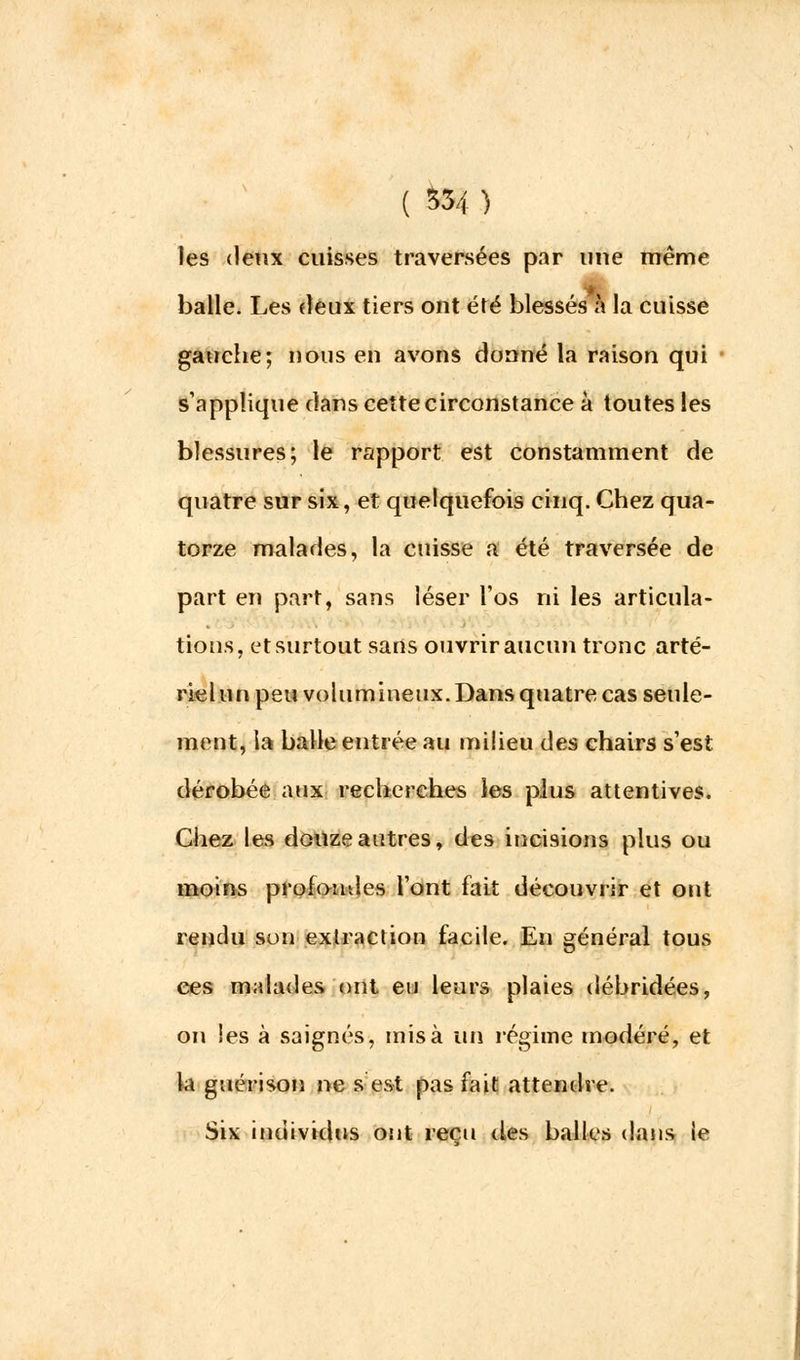les deux cuisses traversées par une même balle. Les deux tiers ont été blessés à la cuisse gauche; nous en avons donné la raison qui s'applique dans cette circonstance à toutes les blessures; le rapport est constamment de quatre sur six, et quelquefois cinq. Chez qua- torze malades, la cuisse a été traversée de part en part, sans léser l'os ni les articula- tions, et surtout sans ouvrir aucun tronc arté- riel un peu volumineux. Dans quatre cas seule- ment, la balle entrée au milieu des chairs s'est dérobée aux recherches les plus attentives. Chez les douze autres, des incisions plus ou moins profondes l'ont fait découvrir et ont rendu son extraction facile. En général tous ces malades ont eu leurs plaies débridées, on les à saignés, misa un régime modéré, et la guérison ne s est pas fait attendre. Six individus ont reçu des balles dans le
