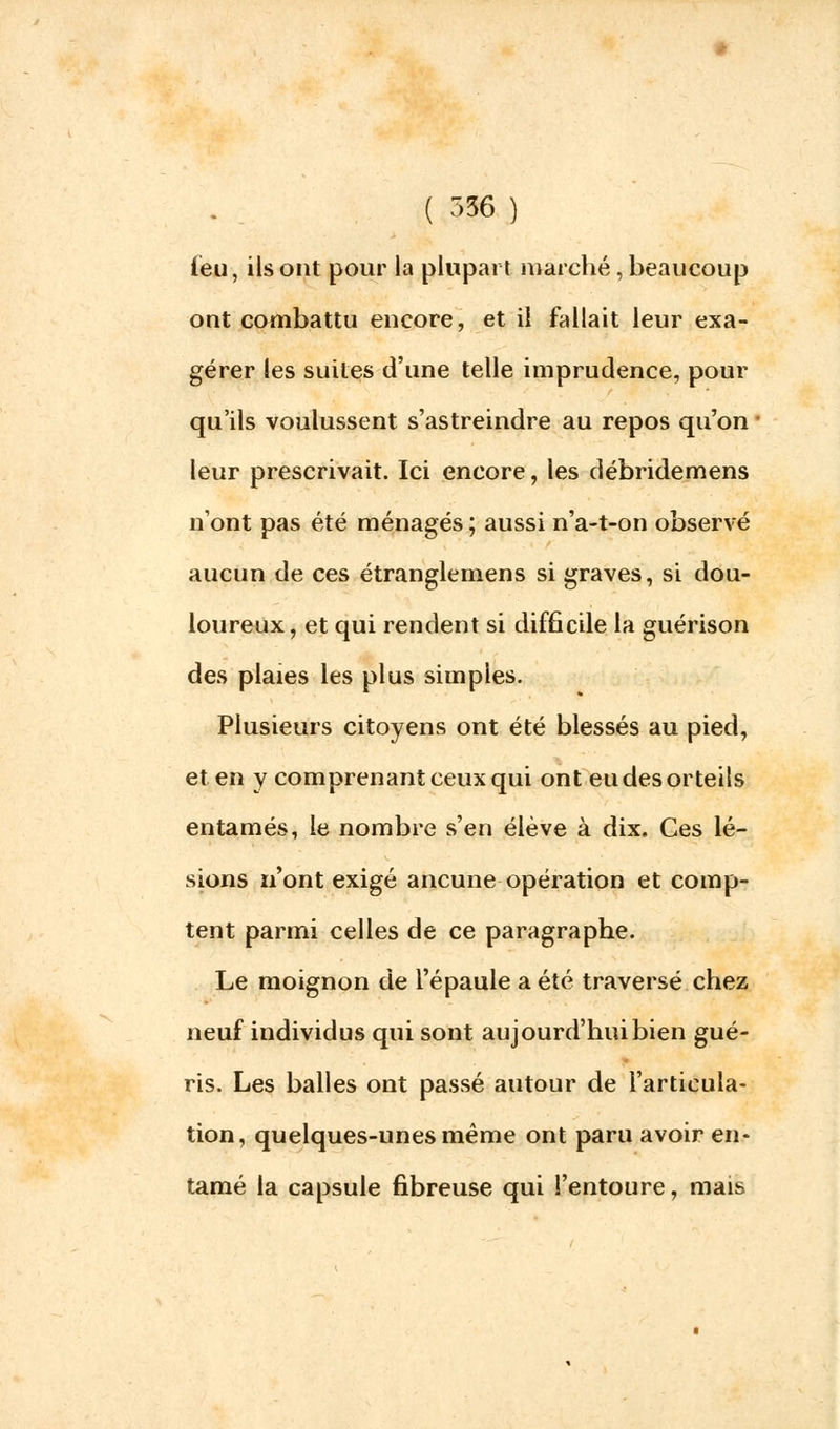 ièu, ils ont pour la plupart marché , beaucoup ont combattu encore, et il fallait leur exa- gérer les suites d'une telle imprudence, pour qu'ils voulussent s'astreindre au repos qu'on leur prescrivait. Ici encore, les débridemens n'ont pas été ménagés ; aussi n'a-t-on observé aucun de ces étranglemens si graves, si dou- loureux, et qui rendent si difficile la guérison des plaies les plus simples. Plusieurs citoyens ont été blessés au pied, et en y comprenant ceux qui ont eu des orteils entamés, le nombre s'en élève à dix. Ces lé- sions n'ont exigé aucune opération et comp- tent parmi celles de ce paragraphe. Le moignon de l'épaule a été traversé chez neuf individus qui sont aujourd'hui bien gué- ris. Les balles ont passé autour de l'articula- tion, quelques-unes même ont paru avoir en- tamé la capsule fibreuse qui l'entoure, mais