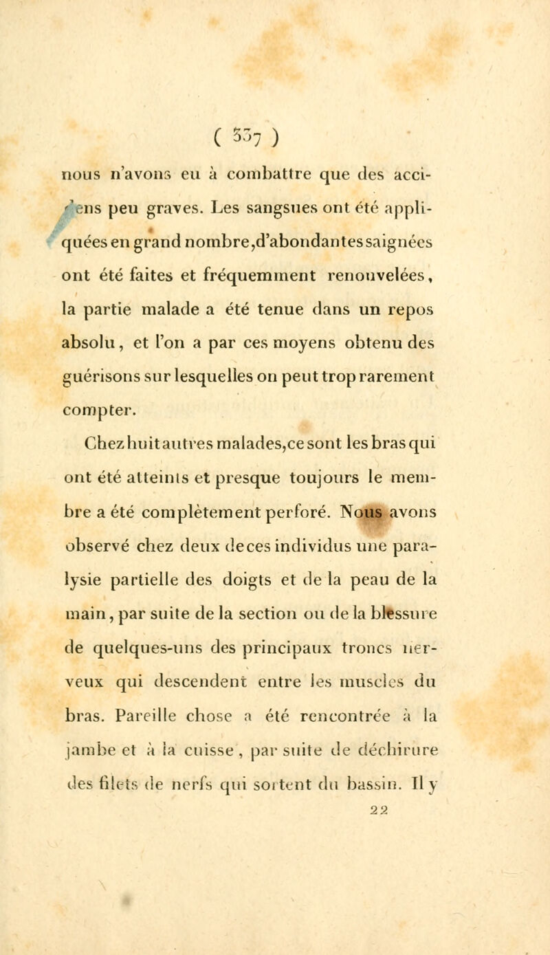 nous n'avons eu à combattre que des acci- 'ens peu graves. Les sangsues ont été appli- quées en grand nombre,d'abondantes saignées ont été faites et fréquemment renouvelées, la partie malade a été tenue dans un repos absolu, et l'on a par ces moyens obtenu des guérisons sur lesquelles on peut trop rarement compter. Chezhuitautresmalades,cesont les bras qui ont été atteints et presque toujours le mem- bre a été complètement perforé. Nous avons observé chez deux de ces individus une para- lysie partielle des doigts et de la peau de la main, par suite de la section ou de la blessure de quelques-uns des principaux troncs ner- veux qui descendent entre les muscles du bras. Pareille chose a été rencontrée à la jambe et à la cuisse , par suite de déchirure des filets de nerfs qui sortent du bassin. Il y 22