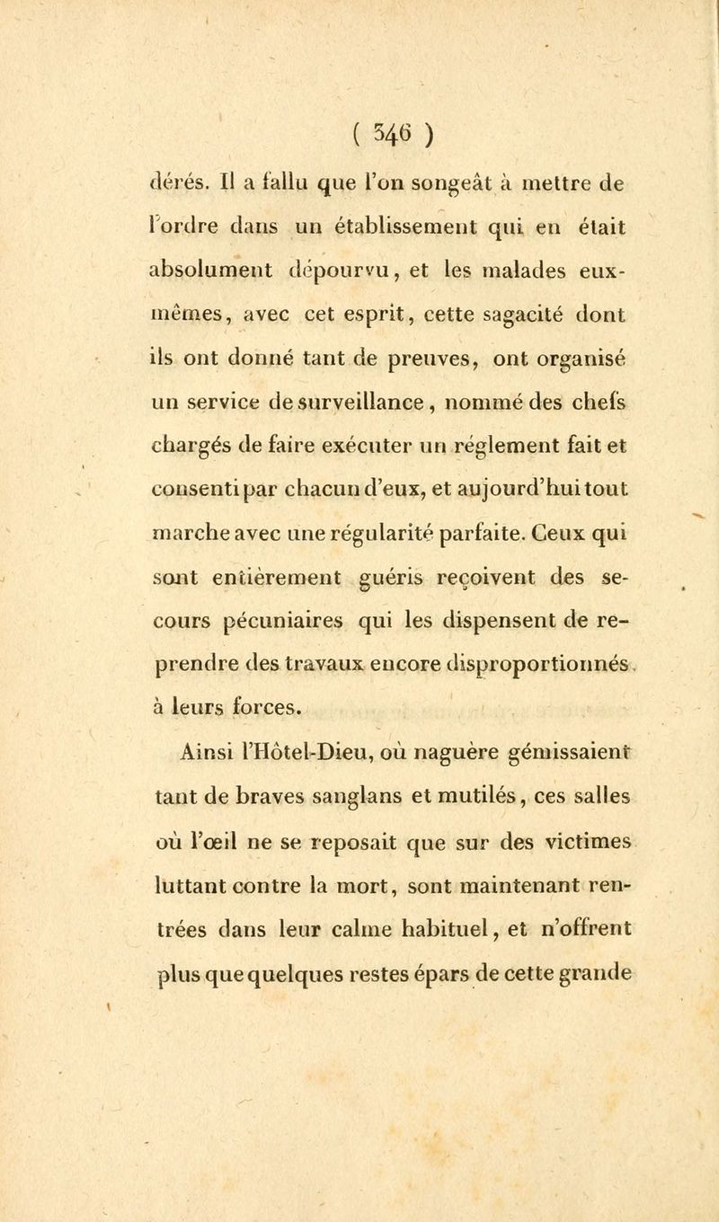 ( tyf ) dérés. Il a fallu que l'on songeât à mettre de l'ordre dans un établissement qui en était absolument dépourvu, et les malades eux- mêmes, avec cet esprit, cette sagacité dont ils ont donné tant de preuves, ont organisé un service de surveillance, nommé des chefs chargés de faire exécuter un règlement fait et consenti par chacun d'eux, et aujourd'hui tout marche avec une régularité parfaite. Ceux qui sont entièrement guéris reçoivent des se- cours pécuniaires qui les dispensent de re- prendre des travaux eucore disproportionnés, à leurs forces. Ainsi l'Hôtel-Dieu, où naguère gémissaient tant de braves sanglans et mutilés, ces salles où l'œil ne se reposait que sur des victimes luttant contre la mort, sont maintenant ren- trées dans leur calme habituel, et n'offrent plus que quelques restes épars de cette grande