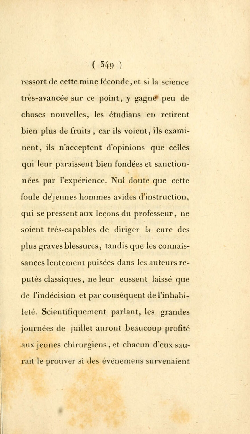ressort de cette mine féconde,et si la science très-avancée sur ce point, y gagne* peu de choses nouvelles, les étudians en retirent bien plus de fruits , car ils voient, ils exami- nent, ils n'acceptent d'opinions que celles qui leur paraissent bien fondées et sanction- nées par l'expérience. Nul doute que cette foule déjeunes hommes avides d'instruction, qui se pressent aux leçons du professeur, ne soient très-capables de diriger la cure des plus graves blessures, tandis que les connais- sances lentement puisées dans les auteurs ré- putés classiques, ne leur eussent laissé que de l'indécision et par conséquent de l'inhabi- leté. Scientifiquement parlant, les grandes journées de juillet auront beaucoup profité aux jeunes chirurgiens , et chacun d'eux sau- rait le prouver si des événemens survenaient