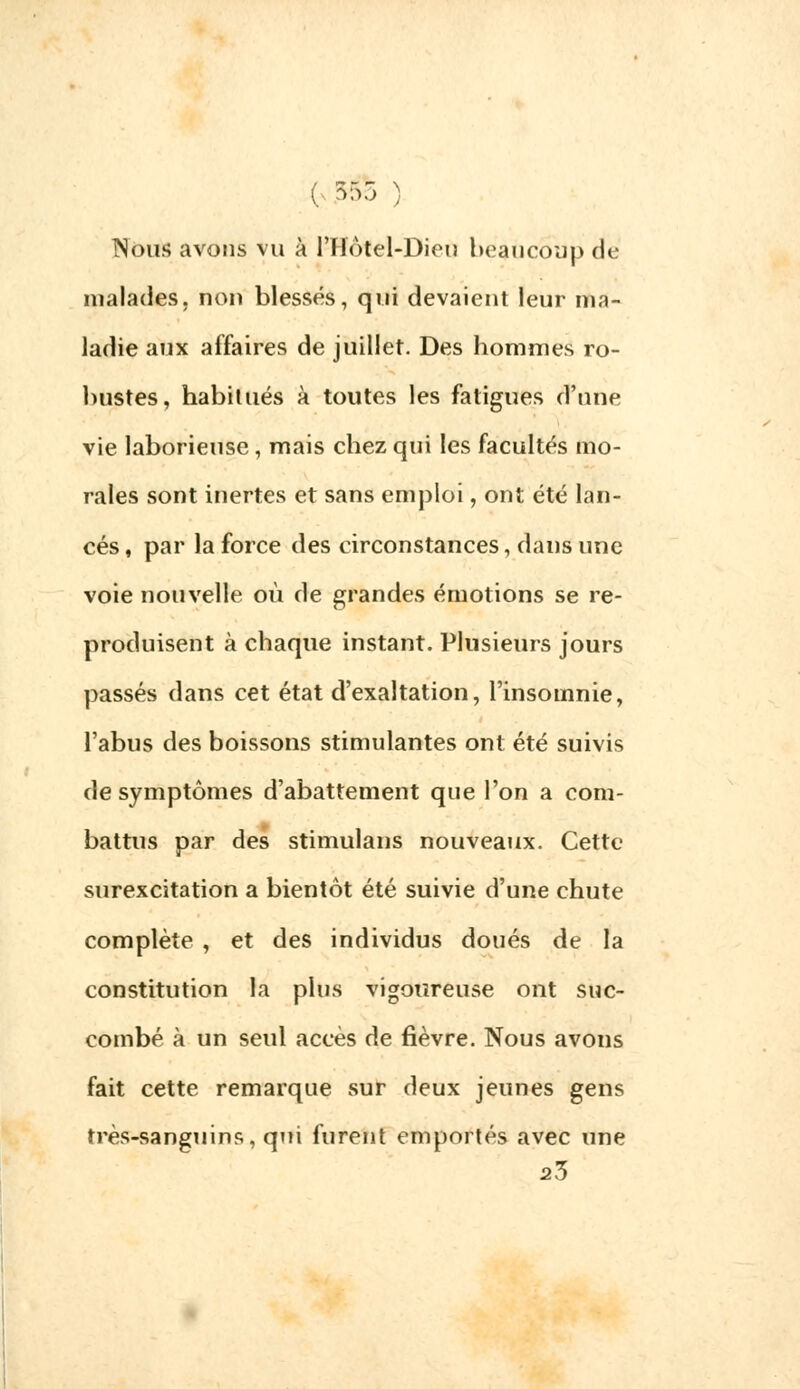( 555 ^ Nous avons vu à l'Hôtel-Dieii beaucoup de malades, non blessés, qui devaient leur ma- ladie aux affaires de juillet. Des hommes ro- bustes, habitués à toutes les fatigues d'nne vie laborieuse , mais chez qui les facultés mo- rales sont inertes et sans emploi, ont été lan- cés, par la force des circonstances, dans une voie nouvelle où de grandes émotions se re- produisent à chaque instant. Plusieurs jours passés dans cet état d'exaltation, l'insomnie, l'abus des boissons stimulantes ont été suivis de symptômes d'abattement que l'on a com- battus par des stimulans nouveaux. Cette surexcitation a bientôt été suivie d'une chute complète , et des individus doués de la constitution la plus vigoureuse ont suc- combé à un seul accès de fièvre. Nous avons fait cette remarque sur deux jeunes gens très-sanguins, qui furent emportés avec une 23