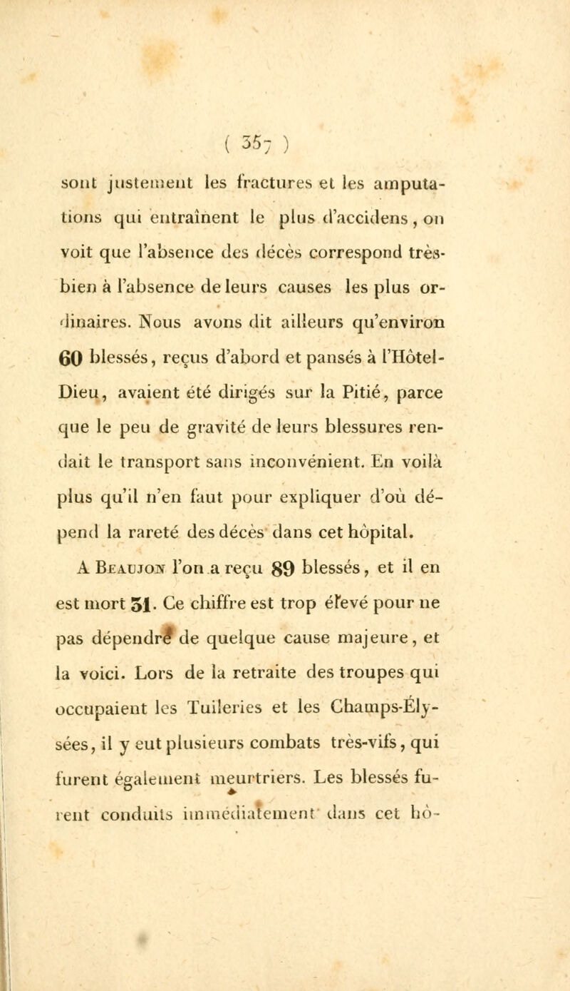 ( 35; ) sont justement les fractures et les amputa- tions qui entraînent le plus d'accidens , on voit que l'absence des décès correspond très- bien à l'absence de leurs causes les plus or- dinaires. Nous avons dit ailleurs qu'environ 60 blessés, reçus d'abord et pansés à l'Hôtel- Dieu, avaient été dirigés sur la Pitié, parce que le peu de gravité de leurs blessures ren- dait le transport sans inconvénient. En voilà plus qu'il n'en faut pour expliquer d'où dé- pend la rareté des décès dans cet hôpital. A Beaujon l'on .a reçu 89 blessés, et il en est mort 51 • Ce chiffre est trop élevé pour ne pas dépendre1 de quelque cause majeure, et la voici. Lors de la retraite des troupes qui occupaient les Tuileries et les Champs-Ely- sées, il y eut plusieurs combats très-vifs, qui furent également meurtriers. Les blessés fu- rent conduits immédiatement dans cet ho-