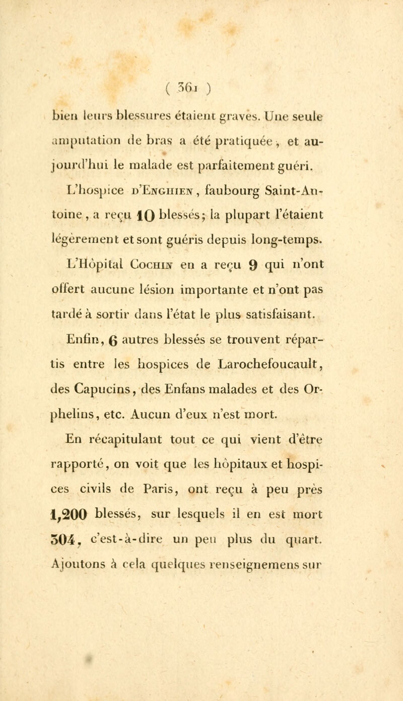 bien leurs blessures étaient graves. Une seule amputation de bras a été pratiquée -, et au- jourd'hui le malade est parfaitement guéri. L'hospice d'Engiiien, faubourg Saint-An- toine , a reçu 1Q blessés; la plupart l'étaient légèrement et sont guéris depuis long-temps. L'Hôpital CocHijy en a reçu 9 qui 'ont offert aucune lésion importante et n'ont pas tardé à sortir dans l'état le plus satisfaisant. Enfin, Q autres blessés se trouvent répar- tis entre les hospices de Larochefoucault, des Capucins, des Enfans malades et des Or- phelins, etc. Aucun d'eux n'est mort. En récapitulant tout ce qui vient d'être rapporté, on voit que les hôpitaux et hospi- ces civils de Paris, ont reçu à peu près 1,200 blessés, sur lesquels il en est mort 504. c'est-à-dire un peu plus du quart. Ajoutons à cela quelques renseignemens sur