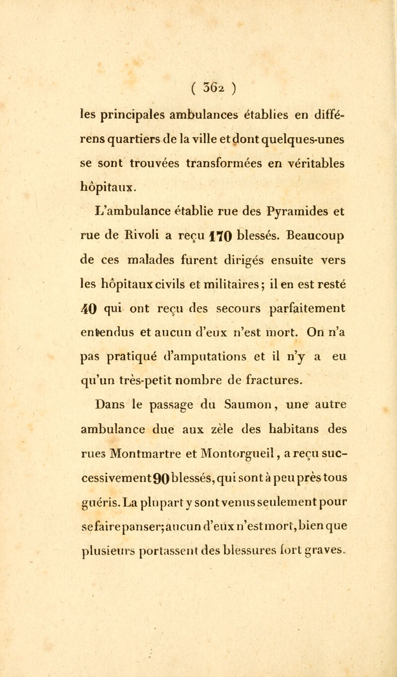 les principales ambulances établies en diffé- rens quartiers de la ville et dont quelques-unes se sont trouvées transformées en véritables hôpitaux. L'ambulance établie rue des Pyramides et rue de Rivoli a reçu 170 blessés. Beaucoup de ces malades furent dirigés ensuite vers les hôpitaux civils et militaires; il en est resté 40 qui ont reçu des secours parfaitement entendus et aucun d'eux n'est mort. On n'a pas pratiqué d'amputations et il n'y a eu qu'un très-petit nombre de fractures. Dans le passage du Saumon, une autre ambulance due aux zèle des habitans des rues Montmartre et Montorgueil, a reçu suc- cessivement90blessés, qui sont à peu près tous guéris. La plupart y sont venus seulement pour sefairepanser;aucun d'eux n'estmort,bien que plusieurs portassent des blessures fort graves.