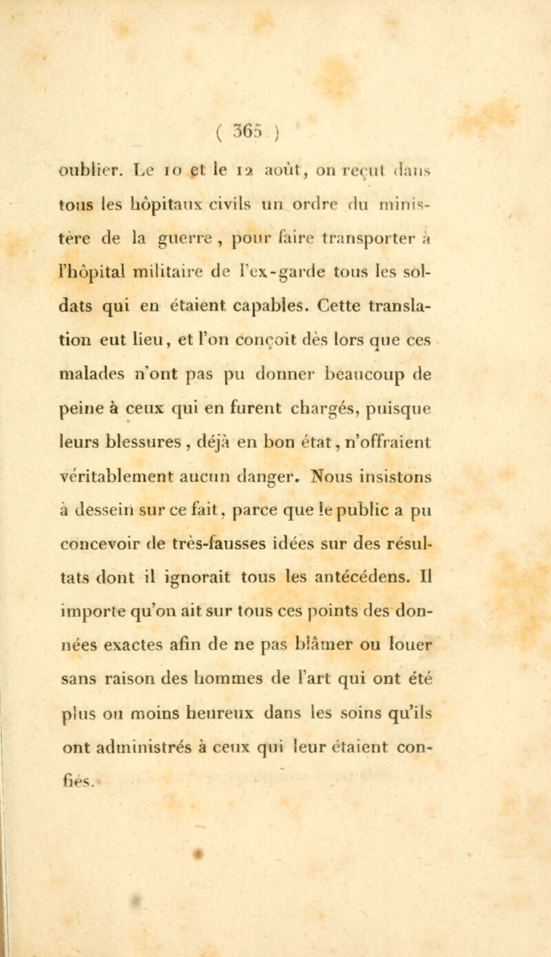 oublier. Ta* io et le 11 août, on reçut (Tans tous les hôpitaux civils un ordre du minis- tère de la guerre , pour faire transporter à l'hôpital militaire de l'ex-garde tous les sol- dats qui en étaient, capables. Cette transla- tion eut lieu, et l'on conçoit dès lors que ces malades n'ont pas pu donner beaucoup de peine à ceux qui en furent chargés, puisque leurs blessures , déjà en bon état, n'offraient véritablement aucun danger. Nous insistons à dessein sur ce fait, parce que !e public a pu concevoir de très-fausses idées sur des résul- tats dont il ignorait tous les antécédens. Il importe qu'on ait sur tous ces points des don- nées exactes afin de ne pas blâmer ou louer sans raison des hommes de l'art qui ont été plus ou moins heureux dans les soins qu'ils ont administrés à ceux qui leur étaient con- fies.