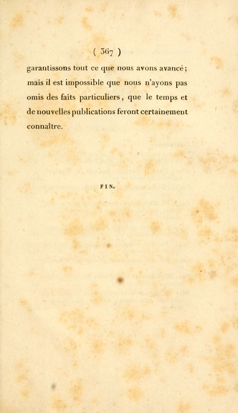 garantissons tout ce que nous avons avancé; mais il est impossible que nous n'ayons pas omis des faits particuliers, que le temps et de nouvelles publications feront certainement connaître.
