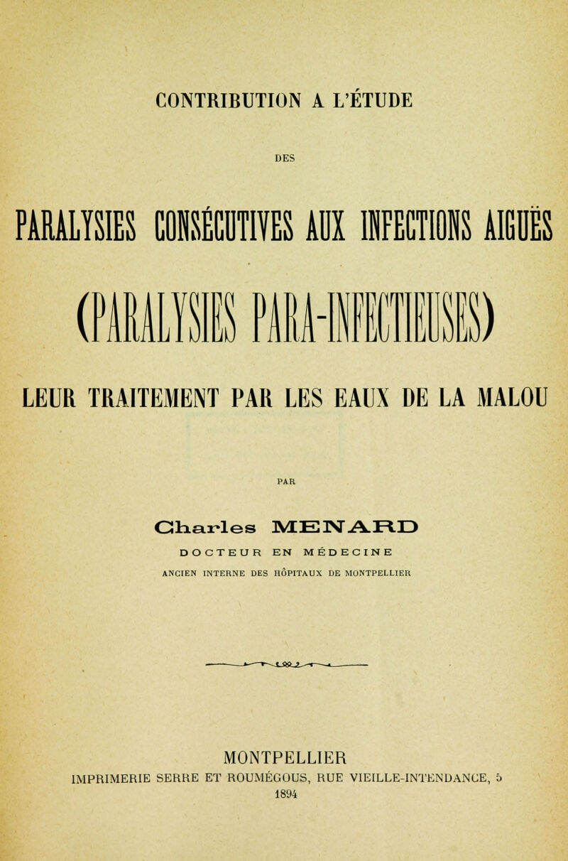 DES PARALYSIES tOISffltlïES AU KCTB AIE (PARALYSIES PMMNIÏI1E) LEUR TRAITEMENT PAR LES EAUX DE LA MALOU Charles MErsTAÏVD DOCTEUR EN MÉDECINE ANCIEN INTERNE DES HÔPITAUX DE MONTPELLIER MONTPELLIER IMPRIMERIE SERRE ET ROUMÉGOUS, RUE VIEILLE-INTENDANCE, b 1894