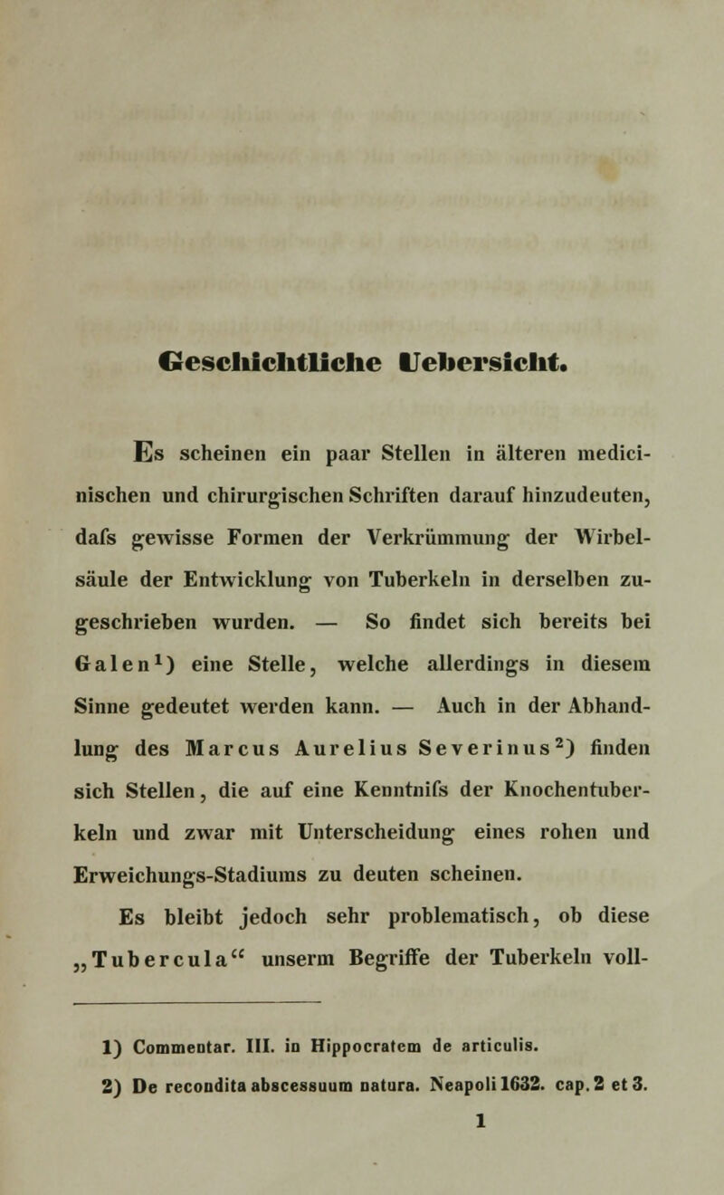 Geschichtliche Uehersicht. Es scheinen ein paar Stellen in älteren medici- nischen und chirurgischen Schriften darauf hinzudeuten, dafs gewisse Formen der Verkrümmung der Wirbel- säule der Entwicklung von Tuberkeln in derselben zu- geschrieben wurden. — So findet sich bereits bei Galen1) eine Stelle, welche allerdings in diesem Sinne gedeutet werden kann. — Auch in der Abhand- lung des Marcus Aurelius Severinus2) finden sich Stellen, die auf eine Kenntnifs der Knochentuber- keln und zwar mit Unterscheidung eines rohen und Erweichungs-Stadiums zu deuten scheinen. Es bleibt jedoch sehr problematisch, ob diese „Tubercula unserm Begriffe der Tuberkeln voll- 1) Commentar. III. in Hippocratcm de articulis. 2) De recondita abscessuum natura. Neapolil632. cap.2 et 3.