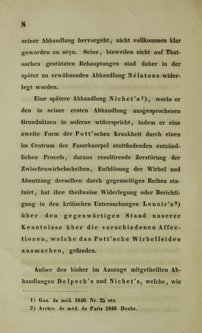 seiner Abhandlung hervorgeht, nicht vollkommen klar geworden zu seyn. Seine, bisweilen nicht auf That- sachen gestützten Behauptungen sind daher in der spater zu erwähnenden Abhandlung Nelatons wider- legt worden. Eine spätere Abhandlung Nichet's1)} worin er den in seiner ersten Abhandlung ausgesprochenen Grundsätzen in soferne widerspricht, indem er eine zweite Form der Pott'schen Krankheit durch einen im Centrum der Faserknorpel stattfindenden entzünd- lichen Procefs, daraus resultirende Zerstörung der Zwischenwirbelscheiben, Entblösung der Wirbel und Abnutzung derselben durch gegenseitiges Reiben sta- tuirt, hat ihre theilweise Widerlegung oder Berichti- gung in den kritischen Untersuchungen Lenoir's2) über den gegenwärtigen Stand unserer Kenntnisse über die verschiedenen Affec- tionen, welche das Pott'sehe Wirbelleiden ausmachen, gefunden. Aufser den bisher im Auszuge mitgetheilten Ab- handlungen Delpech's uud Nichet's, welche, wie 1) Gaz. de med. 1840. Nr. 25 etc. 2) Archiv, de med. de Paris 1840 Decbr.
