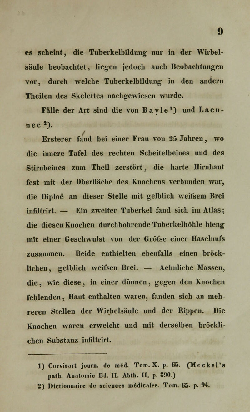 es scheint, die Tuberkelbildung nur in der Wirbel- säule beobachtet, liegen jedoch auch Beobachtungen vor, durch welche Tuberkelbildung in den andern Theilen des Skelettes nachgewiesen wurde. Fälle der Art sind die von Bayle1) und Laen- nec 2). Ersterer fand bei einer Frau von 25 Jahren, wo die innere Tafel des rechten Scheitelbeines und des Stirnbeines zum Theil zerstört, die harte Hirnhaut fest mit der Oberfläche des Knochens verbunden war, die Diploe an dieser Stelle mit gelblich weifsem Brei infiltrirt. — Ein zweiter Tuberkel fand sich im Atlas; die diesen Knochen durchbohrende Tuberkelhöhle hieng mit einer Geschwulst von der Gröfse einer Haselnufs zusammen. Beide enthielten ebenfalls einen bröck- lichen, gelblich weifsen Brei. — Aehnliche Massen, die, wie diese, in einer dünnen, gegen den Knochen fehlenden, Haut enthalten waren, fanden sich an meh- reren Stellen der Wirbelsäule und der Bippen. Die Knochen waren erweicht und mit derselben bröckli- chen Substanz infiltrirt. 1) Corvisart journ. de med. Tom. X. p. 65. (Meckel's path. Aoatomie Bd. II. Abth. II. p. 390 ) 2) IHctionnaire de scieuccs m6dicnles Tom. 65. p- 94.