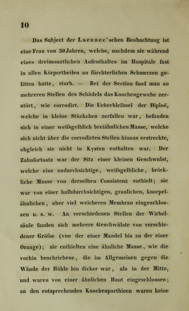 Das Subject der L a e n n e c' sehen Beobachtung ist eine Frau von 30 Jahren, welche, nachdem sie während eines dreimonatlichen Aufenthaltes im Hospitale fast in allen Körpertheilen an fürchterlichen Schmerzen ge- litten hatte, starb. — Bei der Section fand man an mehreren Stellen des Schädels das Knochengewebe zer- stört, wie corrodirt. Die Ueberbleibsel der Diploe, welche in kleine Stückchen zerfallen war, befanden sich in einer weifsgelblich breiähnlichen Masse, welche sich nicht über die corrodirten Stellen hinaus erstreckte, obgleich sie nicht in Kysten enthalten war. Der Zahnfortsatz war der Sitz einer kleinen Geschwulst, welche eine undurchsichtige, weifsgelbliche, bröck- liche Masse von derselben Consistenz enthielt-, sie war von einer halbdurchsichtigen, graulichen, knorpel- ähnlichen , aber viel weicheren Membran eingeschlos- sen u. s. w. An verschiedenen Stellen der Wirbel- säule fanden sich mehrere Geschwülste von verschie- dener Gröfse (von der einer Mandel bis zu der einer Orange); sie enthielten eine ähnliche Masse, wie die vorhin beschriebene, die im Allgemeinen gegen die Wände der Höhle hin dicker war, als in der Mitte, und waren von einer ähnlichen Haut eingeschlossen; an den entsprechenden Knochenparthieen waren keine