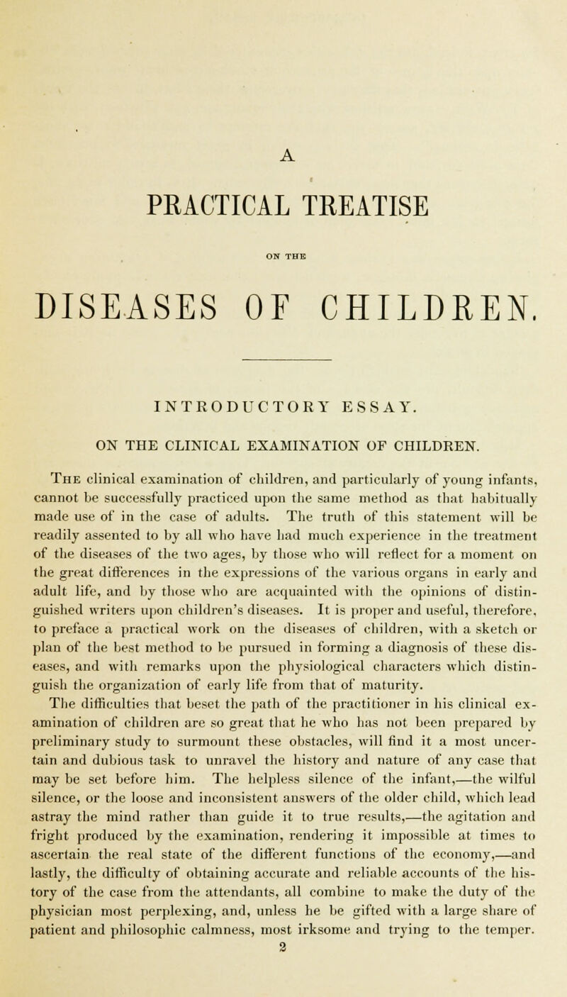 PRACTICAL TREATISE DISEASES OF CHILDREN, INTRODUCTORY ESSAY. ON THE CLINICAL EXAMINATION OF CHILDREN. The clinical examination of children, and particularly of young infants, cannot be successfully practiced upon the same method as that habitually made use of in the case of adults. The truth of this statement will be readily assented to Vjy all who have had much experience in the treatment of the diseases of the two ages, by those who will reflect for a moment on the great differences in the expressions of the various organs in early and adult life, and by those who are acquainted with the opinions of distin- guished writers upon children's diseases. It is proper and useful, therefore, to preface a practical work on the diseases of children, with a sketch or plan of the best method to be pursued in forming a diagnosis of these dis- eases, and with remarks upon the physiological characters which distin- guish the organization of early life from that of maturity. The difficulties that beset the path of the practitioner in his clinical ex- amination of children are so great that he who has not been prepared by preliminary study to surmount these obstacles, will find it a most uncer- tain and dubious task to unravel the history and nature of any case that may be set before him. The helpless silence of the infant,—the wilful silence, or the loose and inconsistent answers of the older child, which lead astray the mind ratlier than guide it to true results,—the agitation and fright produced by the examination, rendering it impossible at times to ascertain the real state of the different functions of the economy,—and lastly, the difficulty of obtaining accurate and reliable accounts of the his- tory of the case from the attendants, all combine to make the duty of the physician most perplexing, and, unless he be gifted with a large share of patient and philosophic calmness, most irksome and trying to the temper. 3