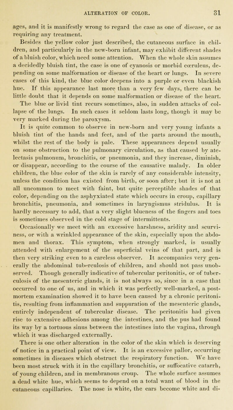 ages, anil it is manifestly wrong to regard the case as one of disease, or as requiring any treatment. Besides the yellow color just described, the cutaneous surface in chil- dren, and particularly in the new-born infant, may exhibit different shades of a bluish color, which need some attention. When the whole skin assumes a decidedly bluish tint, the case is one of cyanosis or morbid cceruleus, de- pending on some malformation or disease of the heart or lungs. In severe cases of this kind, the blue color deepens into a purple or even blackish hue. If this ajipearance last more than a very few days, there can be little doubt that it depends on some malformation or disease of the heart. The blue or livid tint recurs sometimes, also, in sudden attacks of col- lapse of the lungs. In such cases it seldom lasts long, though it may be very marked during the paroxysm. It is quite common to observe in new-born and very young infants a bluish tint of the hands and feet, and of tlie parts around the mouth, whilst the rest of the body is pale. These appearances depend usually on some obstruction to the pulmonary circulation, as that caused by ate- lectasis pulmonum, bronchitis, or pneumonia, and they increase, diminish, or disappear, according to the course of the causative malady. In older children, the blue color of the skin is rarely of any considerable intensity, unless the condition has existed from birth, or soon after; but it is not at all uncommon to meet with faint, but quite perceptible shades of that color, depending on the asphyxiated state which occurs in croup, capillary bronchitis, pneumonia, and sometimes in laryngismus stridulus. It is hardly necessary to add, that a very slight blueness of the fingers and toes is sometimes observed in the cold stage of intermittents. Occasionally we meet with an excessive harshness, aridity and scurvi- ness, or with a wrinkled appearance of the skin, especially upon the abdo- men and thorax. This symptom, when strongly marked, is usually attended with enlargement of the superficial veins of that part, and is then very striking even to a careless observer. It accompanies very gen- erally the abdominal tuberculosis of children, and should not pass unob- served. Tliough generally indicative of tubercular peritonitis, or of tuber- culosis of the mesenteric glands, it is not always so, since in a case that occurred to one of us, and in which it was perfectly well-marked, a post- mortem examination showed it to have been caused by a chronic peritoni- tis, resulting from inflammation and sup|)uration of the mesenteric glands, entirely independent of tubercular disease. The peritonitis had given rise to extensive adhesions among the intestines, and the pus had found its way by a tortuous sinus between the intestines into the vagina, through which it was discharged externally. There is one other alteration in the color of the skin which is deserving of notice in a practical point of view. It is an excessive pallor, occurring sometimes in diseases which obstruct the respiratory function. We have been most struck with it in the capillary bronchitis, or suffocative catarrh, of young children, and in membranous croup. The whole surface assumes a dead white hue, which seems to depend on a total want of blood in the cutaneous capillaries. The nose is white, the ears become white and di-