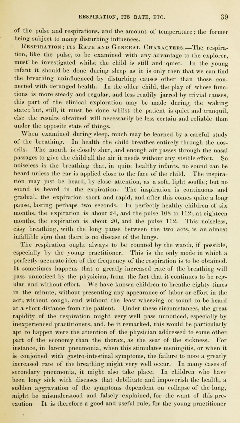 of the pulse and respirations, and the amount of temperature; the former being subject to many disturbing influences. Respiration; its Rate and General Characters Tiie respira- tion, like the pulse, to be examined with any advantage to the explorer, must be investigated whilst the child is still and quiet. In the young infant it should be done during sleep as it is only then that we can find the breathing uninfluenced by disturbing causes other than those con- nected with deranged health. In the older child, the play of whose func- tions is more steady and regular, and less readily jarred by trivial causes, this part of the clinical exploration may be made during, the waking state; but, still, it must be done whilst the patient is quiet and tranquil, else the results obtained will necessarily be less certain and reliable than under the opposite state of things. When examined during sleep, much may be learned by a careful study of the breathing. In health the child breathes entirely through the nos- trils. The mouth is closely shut, and enough air passes through tiie nasal passages to give the child all the air it needs without any visible effort. So noiseless is the breathing that, in quite healthy infants, no sound can be heard unless the ear is applied close to the face of the child. The inspira- tion may just be heard, by close attention, as a soft, light souffle; but no sound is heard in the expiration. The inspiration is continuous and gradual, the expiration short and rapid, and after this comes quite a long pause, lasting perhaps two seconds. In perfectly healthy children of six months, the expiration is about 24, and the pulse 108 to 112; at eighteen months, the expiration is about 20, and the pulse 112. This noiseless, easy breathing, with the long pause between the two acts, is an almost infallible sign that there is no disease of the lungs. The respiration ought always to be counted by the watch, if possible, especially by the young practitioner. This is the only mode in which a perfectly accurate idea of the frequency of the respiration is to be obtained. It sometimes happens that a greatly increased rate of the breathing will pass unnoticed by the physician, from the fact that it continues to be reg- ular and without eflTort. We have known children to breathe eighty times in the minute, without presenting any appearance of labor or effort in the act; without cough, and without the least wheezing or sound to be heard at a short distance from the patient. Under these circumstances, the great rapidity of the respiration might very well pass unnoticed, especially by inexperienced practitioners, and, be it remarked, this would be particularly apt to iiappeji were the attention of the physician addressed to some other- part of the economy than the thorax, as the seat of the sickness. For nstance, in latent pneumonia, when this stimulates meningitis, or when it 8 conjoined with gastro-intestinal symptoms, the failure to note a greatly ncreased rate of the breathing might very well occur. In many cases of secondary pneumonia, it might also take place. In children who have been long sick with diseases that debilitate and impoverish the health, a sudden aggravation of the symptoms dependent on collapse of the lung, might be misunderstood and falsely explained, for the want of this pre- caution It is therefore a good and useful rule, for the young practitioner