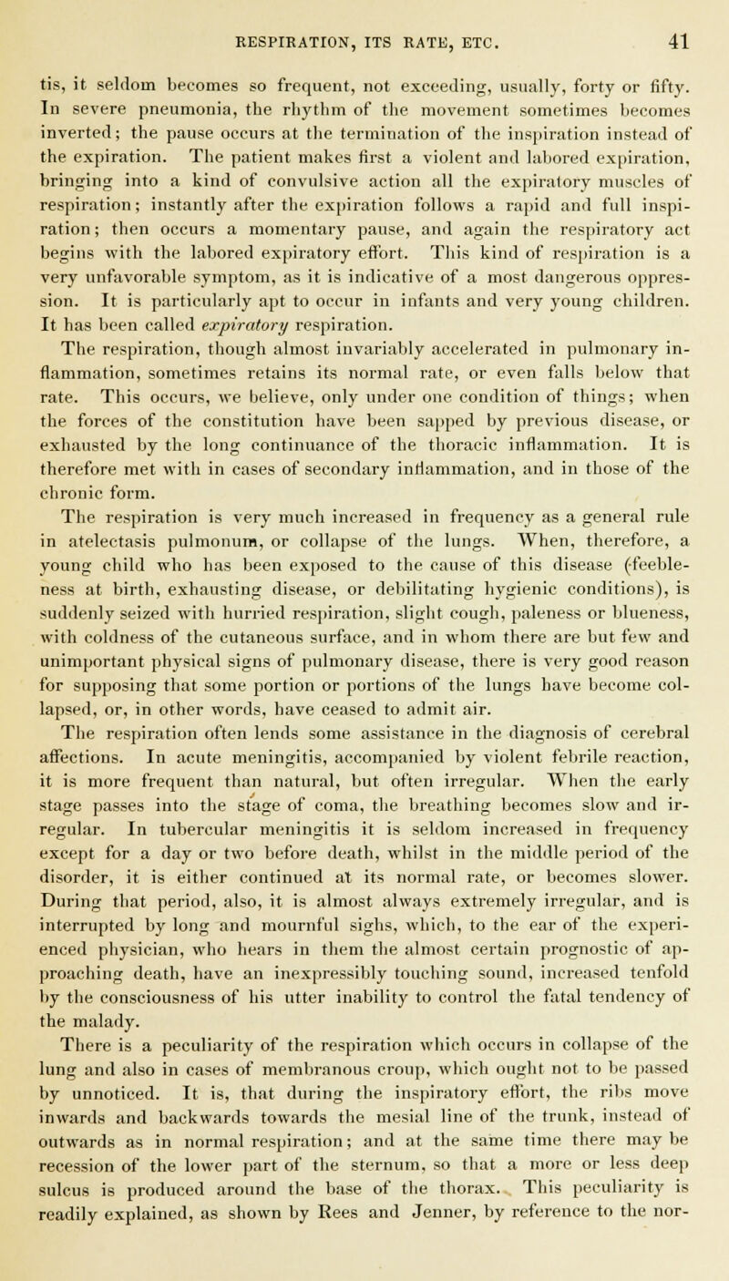 tis, it seldom becomes so frequent, not exeeeJing, usually, forty or fifty. In severe pneumonia, the rhythm of the movement sometimes becomes inverted; the pause occurs at the termination of the inspiration instead of the expiration. The patient makes first a violent and labored expiration, brinjiing into a kind of convulsive action all the expiratory muscles of respiration; instantly after the expiration follows a rapid and full inspi- ration ; then occurs a momentary pause, and again the respiratory act begins with the labored expiratory effort. This kind of respiration is a very unfavorable symptom, as it is indicative of a most dangerous oppres- sion. It is particularly apt to occur in infants and very young children. It has been called expiratory respiration. The respiration, though almost invariably accelerated in pulmonary in- flammation, sometimes retains its normal rate, or even falls below that rate. This occurs, we believe, only under one condition of things; when the forces of the constitution have been sapped by previous disease, or exhausted by the long continuance of the thoracic inflammation. It is therefore met with in cases of secondary inflammation, and in those of the chronic form. The respiration is very much increased in frequency as a general rule in atelectasis pulmonum, or collapse of the lungs. When, therefore, a young child who has been exposed to the cause of this disease (-feeble- ness at birth, exhausting disease, or debilitating hygienic conditions), is suddenly seized with hurried res|)iration, slight cough, paleness or blueness, with coldness of the cutaneous surface, and in whom there are but few and unimportant physical signs of pulmonary disease, there is very good reason for supposing that some portion or portions of the lungs have become col- lapsed, or, in other words, have ceased to admit air. The respiration often lends some assistance in the diagnosis of cerebral affections. In acute meningitis, accompanied by violent febrile reaction, it is more frequent than natural, but often irregular. When the early stage passes into the stage of coma, the breathing becomes slow and ir- regular. In tubercular meningitis it is seldom increased in frequency except for a day or two before death, whilst in the middle period of the disorder, it is either continued at its normal rate, or becomes slower. During that period, also, it is almost always extremely irregular, and is interrupted by long and mournful sighs, which, to the ear of the experi- enced physician, who hears in them the almost certain prognostic of ap- proaching death, have an inexpressibly touching sound, increased tenfold by the consciousness of his utter inability to control the fatal tendency of the malady. There is a peculiarity of the respiration which occurs in collapse of the lung and also in cases of membranous croup, which ought not to be passed by unnoticed. It is, that during the inspiratory effort, the ribs move inwards and backwards towards the mesial line of the trunk, instead of outwards as in normal respiration; and at the same time there may be recession of the lower part of the sternum, so that a more or less deep sulcus is produced around the base of the thorax. This peculiarity is readily explained, as shown by Rees and Jenner, by reference to the nor-