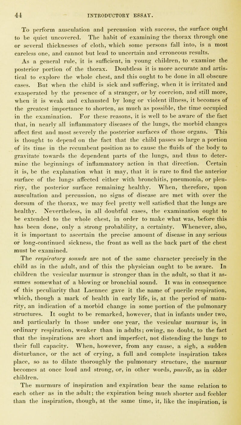 To perform ausculation and percussion with success, the surface ought to be quiet uncovered. The habit of examining the thorax through one or several thicknesses of cloth, which some persons fall into, is a most careless one, and cannot but lead to uncertain and erroneous results. As a general rule, it is sufficient, in young children, to examine the posterior portion of the thorax. Doubtless it is more accurate and artis- tical to explore the whole chest, and this ought to be done in all obscure cases. But when the child is sick and suffering, when it is irritated and exasperated by the presence of a stranger, or by coercion, and still more, when it is weak and exhausted by long or violent illness, it becomes of the greatest importance to shorten, as much as possible, the time occupied in the examination. For these reasons, it is well to be aware of the fact that, in nearly all inflammatory diseases of the lungs, the morbid changes affect first and most severely the posterior surfaces of those organs. This is thought to depend on the fact that the child passes so large a portion of its time in the recumbent position as to cause the fluids of the body to gravitate towards the dependent parts of the lungs, and thus to deter- mine the beginnings of inflammatory action in that direction. Certain it is, be the explanation what it may, that it is rare to find the anterior surface of the lungs affected either with bronchitis, pneumonia, or pleu- risy, the posterior surface remaining healthy. When, therefore, upon auscultation and percussion, no signs of disease are met with over the dorsum of the thorax, we may feel pretty well satisfied that the lungs are healthy. Nevertheless, in all doubtful cases, the examination ought to be extended to the whole chest, in order to make what was, before this has been done, only a strong probability, a certainty. Whenever, also, it is important to ascertain the precise amount of disease in any serious or long-continued sickness, the front as well as the back part of the chest must be examined. The respiratory sounds are not of the same character precisely in the child as in the adult, and of this the physician ought to be aware. In children the vesicular murmur is stronger than in the adult, so that it as- sumes somewhat of a blowing or bronchial sound. It was in consequence of this peculiarity that Laennec gave it the name of puerile respiration, which, though a mark of health in early life, is, at the period of matu- rity, an indication of a morbid change in some portion of the pulmonary structures. It ought to be remarked, however, that in infants under two, and particularly In those under one year, the vesicvilar murmur is, in ordinary respiration, weaker than in adults; owing, no doubt, to the fact that the inspirations are short and imperfect, not distending the lungs to their full capacity. When, however, from any cause, a sigh, a sudden disturbance, or the act of crying, a full and complete inspiration takes place, so as to dilate thoroughly the pulmonary structure, the murmur becomes at once loud and strong, or, in other words, ptierile, as in older children. The murmurs of inspiration and expiration bear the same relation to each other as in the adult; the expiration being much shorter and feebler than the inspiration, though, at the same time, it, like the inspiration, is