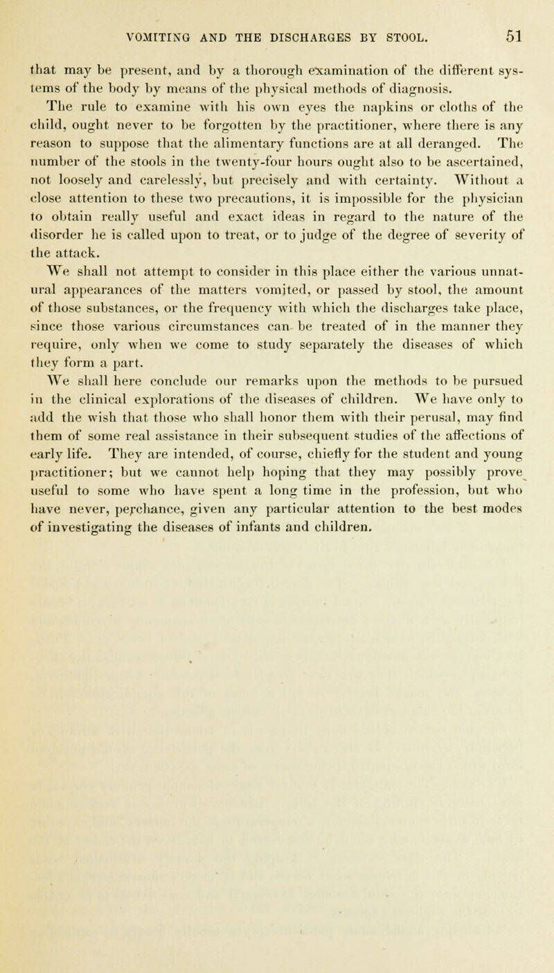 (hat may be present, and by a thorough ex;amination of the different sys- tems of the body by means of the physical methods of diagnosis. The rule to examine with his own eyes the napkins or cloths of the child, ought never to be forgotten by the practitioner, where there is any reason to suppose that the alimentary functions are at all deranged. The number of the stools in the twentj'-four hours ought also to be ascertained, not loosely and carelessly, but precisely and with certainty. Without a close attention to these two precautions, it is imiiossible for the physician to olitain really useful and exact ideas in regard to the nature of the disorder he is called upon to treat, or to judge of the degree of severity of the attack. We shall not attempt to consider in this place either the various unnat- ural appearances of the matters vomited, or passed by stool, the amount of those substances, or the frequency with which the discharges take place, since those various circumstances can be treated of in the manner they require, only when we come to study separately the diseases of which they form a part. We shall here conclude our remarks upon the methods to be pursued in the clinical explorations of the diseases of children. We have only to add the wish that those who shall honor them with their perusal, may find them of some real assistance in their subsequent studies of the affections of early life. They are intended, of course, chiefly for the student and young practitioner; but we cannot help hoping that they may possibly prove useful to some who have spent a long time in the profession, but who have never, perchance, given any particular attention to the best modes of investigating the diseases of infants and children.