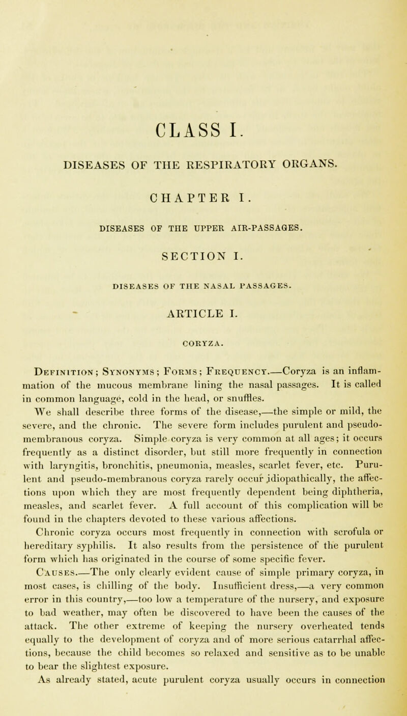 CLASS I. DISEASES OF THE RESPIRATORY ORGANS. CHAPTER I. DISEASES OF THE UPPER AIR-PASSAGES. SECTION I. DISEASES OF THE NASAL PASSAGES. ARTICLE I. CORYZA. Definition; Synonyms; Forms; Frequency—Coryza is an inflam- mation of the mucous membrane lining the nasal passages. It is called in common language, cold in the head, or snuffles. We shall describe three forms of the disease,—the simple or mild, the severe, and the chronic. The severe form includes purulent and pseudo- membranous coryza. Simple coryza is very common at all ages; it occurs frequently as a distinct disorder, but still more frequently in connection with laryngitis, bronchitis, pneumonia, measles, scarlet fever, etc. Puru- lent and pseudo-membranous coryza rarely occur jdiopathically, the affec- tions upon which they are most frequently dependent being diphtheria, measles, and scarlet fever. A full account of this complication will be found in the chapters devoted to these various affections. Chronic coryza occurs most frequently in connection with scrofula or hereditary syphilis. It also results from the persistence of the purulent form which has originated in the course of some specific fever. Causes The only clearly evident cause of simple primary coryza, in most cases, is chilling of the body. Insufficient dress,—a very common error in this country,—too low a temperature of the nursery, and exposure to bad weather, may often lie discovered to have been the causes of the attack. The other extreme of keeping the nursery overheated tends equally to the development of coryza and of more serious catarrhal affec- tions, because the child becomes so relaxed and sensitive as to be unable to bear the slightest exposure. As already stated, acute purulent coryza usually occurs in connection