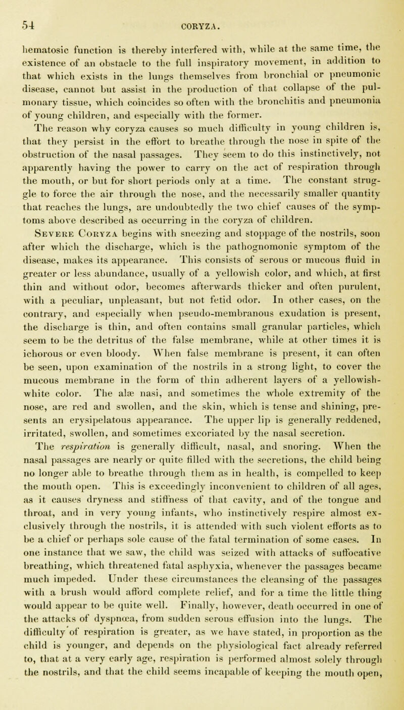 hematosic function is thereby interfered with, while at the same time, the existence of an obstacle to the full inspiratory movement, in adilition to that which exists in the lungs themselves from bronchial or pneumonic disease, cannot but assist in the production of that collapse of the pul- monary tissue, which coincides so often with the bronchitis and pneumonia of young children, and especially with the former. The reason why coryza causes so much difficulty in young children is, that they persist in the effort to breathe through the nose in spite of the obstruction of the nasal passages. They seem to do this instinctively, not a{)parently having the power to carry on the act of respiration through the mouth, or but for short periods only at a time. The constant strug- gle to force the air through the nose, and the necessarily smaller quantity that reaches the lungs, are undoubtedly the two chief causes of the symp- toms above described as occurring in the coryza of children. Severe Coryza begins with sneezing and stoppage of the nostrils, soo}i after which the discharge, which is the pathognomonic symptom of the disease, makes its appearance. This consists of serous or mucous fluid in greater or less abundance, usually of a yellowish color, and which, at first thin and without odor, becomes afterwanls thicker and often purulent, with a peculiar, unpleasant, but not fetid odor. In other cases, on the contrary, and especially when pseudo-membranous exudation is present, the discharge is thin, and often contains small granular particles, which seem to be the detritus of the false membrane, while at other times it is ichorous or even bloody. When false membrane is present, it can often be seen, upon examination of the nostrils in a strong light, to cover the mucous membrane in the form of thin adherent layers of a yellowish- white color. The alfe nasi, and sometimes the whole extremity of the nose, are red and swollen, and the skin, which is tense and shining, pre- sents an erj'sipelatous appearance. The upper lip is generally reddened, irritated, swollen, and sometimes excoriated by the nasal secretion. The respiration is generally difficult, nasal, and snoring. When the nasal passages are nearly or quite filled with the secretions, the child being no longer able to breathe through tliem as in health, is compelled to keej) the mouth open. This is exceedingly inconvenient to children of all ages, as it causes dryness and stiffness of that cavity, and of the tongue and throat, and in very young infants, who instinctive!}' resi)ire almost ex- clusively through tlie nostrils, it is attended with such violent efforts as to be a chief or perhaps sole cause of the fatal termination of some cases. In one instance that we saw, the child was seized with attacks of suffocative breathing, which threatened fatal asphyxia, whenever the passages became much impeded. Under these circumstances the cleansing of the passages with a brush would afford complete relief, and for a time the little thing would appear to be quite well. Finally, however, death occurred in one of th(r attacks of dyspnoea, from sudden serous effusion into the lungs. The difficulty of respiration is greater, as we have stated, in proportion as the child is younger, and depends on the physiological fact already referred to, that at a very early age, respiration is performed almost solely through the nostrils, and that tlie child seems incapable of keeping the mouth open.
