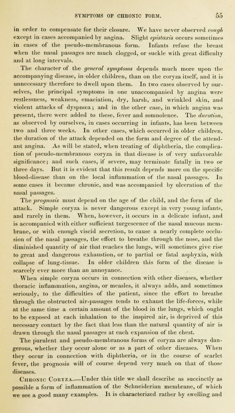 in order to compensate for their closure. We have never observed cough except in cases accompanied by angina. Slight epistaxis occurs sometimes in cases of the pseudo-membranous form. Infants refuse the breast when the nasal passages are much clogged, or suckle with great difficulty and at long intervals. The character of the general syinptoms depends much more upon the accompanying disease, in older children, than on the coryza itself, and it is unnecessary therefore to dwell upon them. In two cases observed by our- selves, the principal symptoms in one unaccompanied by angina were restlessness, weakness, emaciation, dry, harsh, and wrinkled skin, and violent attacks of dyspnoea; and in the other case, in which angina was present, there were added to these, fever and somnolence. The duration, as observed by ourselves, in cases occurring in infants, has been between two and three weeks. In other cases, which occurred in older children, the duration of the attack dejjended on the form and degree of the attend- ant angina. As will be stated, when treating of diphtheria, the complica- tion of pseudo-membranous coryza in that disease is of very unfavorable significance; and sucli cases, if severe, may terminate fatally in two or three days. But it is evident that this result depends more on the specific blood-disease than on the local inflammation of the nasal passages. In some cases it became chronic, and was accompanied by ulceration of the nasal passages. The prognosis must depend on the age of the child, and the form of the attack. Simple coryza is never dangerous except in very young infants, and rarely in them. When, however, it occurs in a delicate infant, and is accompanied with either sufficient turgescence of the nasal mucous mem- brane, or with enough viscid secretion, to cause a nearly complete occlu- sion of the nasal passages, the effort to breathe through the nose, and the diminished quantity of air that reaches the lungs, will sometimes give rise to great and dangerous exhaustion, or to partial or fatal asphyxia, with collapse of lung-tissue. In older children this form of the disease is scarcely ever more than an annoyance. When simple coryza occurs in connection with other diseases, whether thoracic inflammation, angina, or measles, it always adds, and sometimes seriously, to the difficulties of the patient, since the efJbrt to breathe through the obstructed air-passages tends to exhaust the life-forces, while at the same time a certain amount of the blood in the lungs, which ought to be exposed at each inhalation to the inspired air, is deprived of this necessary contact by the fact that less than the natural quantity of air is drawn through the nasal passages at each expansion of the chest. The purulent and pseudo-membranous forms of coryza are always dan- gerous, whether they occur alone or as a part of other diseases. Wlien they occur in connection with diphtheria, or in the course of scarlet fever, the prognosis will of course depend very much on that of those diseases. Chronic Coryza Under this title we shall describe as succinctly as possible a form of inflammation of the Schneiderian membrane, of which we see a good many examples. It is characterized rather by swelling and