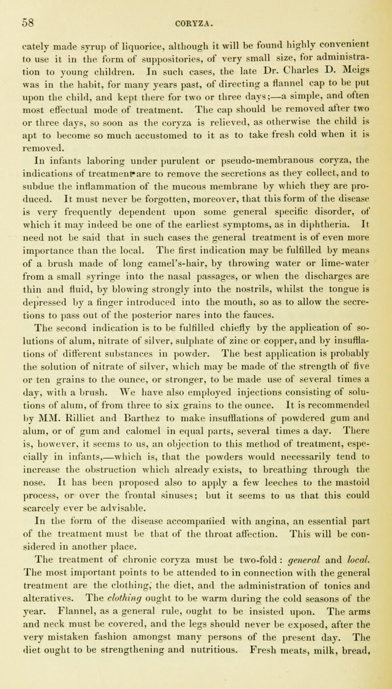 cately made syrup of liquorice, although it will be found liiglilj convenient to use it in the form of suppositories, of very small size, for administra- tion to young children. In such cases, the late Dr. Charles D. Meigs was in the habit, for many years past, of directing a tlannel cap to be put upon the child, and kept there for two or three days;—a simple, and often most effectual mode of treatment. The cap should be removed after two or three days, so soon as tlie coryza is relieved, as otherwise the child is apt to become so much accustomed to it as to take fresh cold when it is removed. In infants laboring under purulent or pseudo-membranous coryza, the indications of treatmenfare to remove the secretions as they collect, and to subdue the inflammation of the mucous membrane by which they are pro- duced. It must never be forgotten, moreover, that this form of the disease is very frequently dependent upon some general specific disorder, of which it may indeed be one of the earliest symptoms, as in diphtheria. It need not be said that in such cases the general treatment is of even more importance than the local. The first indication may be fulfilled by means of a brush made of long camel's-hair, by throwing water or lime-water from a small syringe into the nasal passages, or when the discharges are thin and fluid, by blowing strongly into the nostrils, whilst the tongue is depressed by a finger introduced into the mouth, so as to allow the secre- tions to pass out of the posterior nares into the fauces. The second indication is to be fulfilled chiefly by the application of so- lutions of alum, nitrate of silver, sulphate of zinc or copper, and by insuffla- tions of dift'erent substances in powder. The best application is probably the solution of nitrate of silver, which may be made of the strength of five or ten grains to the ounce, or stronger, to be made use of several times a day, witli a brush. We have also em[)loyed injections consisting of solu- tions of alum, of from three to six grains to the ounce. It is recommended by MM. Rilliet and Barthez to make insufflations of powdered gum and alum, or of gum and calomel in equal parts, several times a day. There is, however, it seems to us, an objection to this method of treatment, espe- cially in infants,—which is, that the powders would necessarily tend to increase the obstruction which already exists, to breathing through the nose. It has been proposed also to apply a few leeches to the mastoid process, or over the frontal sinuses; but it seems to us that this could scarcely ever be advisable. In the form of the disease accompanied with angina, an essential part of the treatment must be that of the throat affection. This will be con- sidered in another place. The treatment of chronic coryza must be two-fold : general and local. The most important points to be attended to in connection with the general treatment are the clothing, the diet, and the administration of tonics and alteratives. The clothing ought to be warm during the cold seasons of the year. Flannel, as a general rule, ought to be insisted upon. The arms and neck must be covered, and the legs should never be exposed, after the very mistaken fashion amongst many persons of the present day. The diet ought to be strengthening and nutritious. Fresh meats, milk, bread.