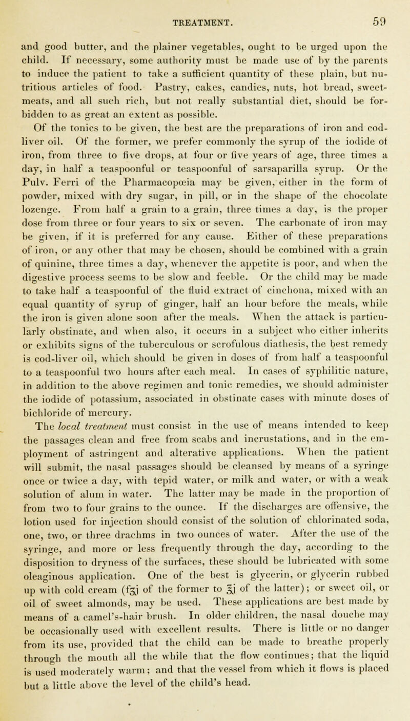 and good butter, and the plainer vegetables, ought to be urged upon the child. If necessary, some authority must be made use of by the parents to induce the patient to take a sufficient quantity of these plain, but nu- tritious articles of food. Pastry, cakes, candies, nuts, hot bread, sweet- meats, and all such rich, but not really substantial diet, should be for- bidden to as great an extent as possible. Of the tonics to be given, the best are the preparations of iron and cod- liver oil. Of the former, we prefer commonly the syrup of the iodide of iron, from three to five drops, at four or five years of age, three times a day, in half a teaspoonful or teaspoonful of sarsajiarilla syrup. Or the Pulv. Ferri of the Pharmacopoeia may be given, either in the form of powder, mixed with dry sugar, in pill, or in the shape of the chocolate lozenge. From half a grain to a grain, three times a day, is the proper dose from three or four years to six or seven. The carbonate of iron may be given, if it is preferred for any cause. Either of these prejiarations of iron, or any other that may be chosen, should be combined with a grain of quinine, three times a day, whenever the appetite is poor, and when the digestive process seems to be slow and feeble. Or the child may be made to take half a teaspoonful of the fluid extract of cinchona, mixed with an equal quantity of syrup of ginger, half an hour before the meals, while the iron is given alone soon after the meals. When the attack is particu- larly obstinate, and when also, it occurs in a suliject who either inherits or exhibits signs of the tuberculous or scrofulous diathesis, the best remedy is cod-liver oil, which should be given in doses of from half a teas[)Oonful to a teaspoonful two hours after each meal. In cases of syphilitic nature, in addition to the above regimen and tonic remedies, we should administer the iodide of potassium, associated in obstinate cases with minute doses of bichloride of mercury. The local treatment must consist in the use of means intended to keep the passages clean and free from scabs and incrustations, and in the em- ployment of astringent and alterative applications. When the patient will submit, the nasal passages should be cleansed liy means of a syringe once or twice a day, with tepid water, or milk and water, or with a weak solution of alum in water. The latter may be made in the proportion of from two to four grains to the ounce. If the discharges are offensive, the lotion used for injection should consist of the solution of chlorinated soda, one, two, or three drachms in two ounces of water. After the use of the syringe, and more or less frequently through the day, according to the disposition to dryness of the surfaces, these should be lubricated with some oleaginous application. One of the best is glycerin, or glycerin rubbed up with cold cream (fgj of the former to gj of the latter); or sweet oil, or oil of sweet almonds, may be used. These applications are best made by means of a camel's-hair brush. In older children, the nasal douche may be occasionally used with excellent results. There is little or no dangei- from its use, provided that the child can be made to breathe properly through the mouth all the while that the flow continues; that the liquid is used moderately warm; and that the vessel from which it flows is placed but a little above the level of the child's head.