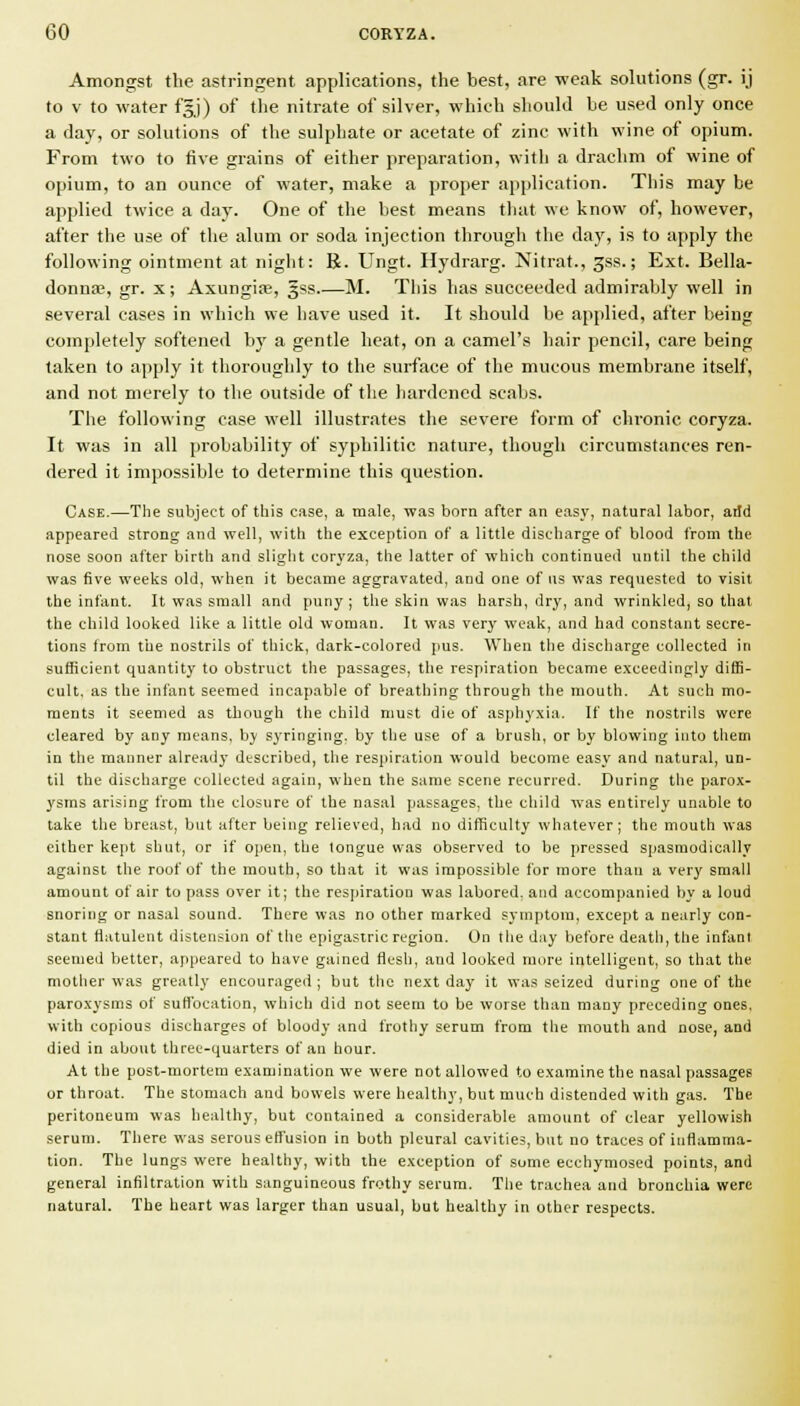 Amongst the astringent applications, the best, are weak solutions (gr. ij to V to water f|j) of the nitrate of silver, which should be used only once a day, or solutions of the sulphate or acetate of zinc with wine of opium. From two to five grains of either preparation, with a drachm of wine of opium, to an ounce of water, make a proper application. This may be applied twice a daj'. One of the best means that we know of, however, after the use of the alum or soda injection through the day, is to apply the following ointment at night: R. Ungt. Hydrarg. Nitrat., gss.; Ext. Bella- donna;, gr. X; Axungiffi, gss M. This has succeeded admirably well in several eases in which we have used it. It should be applied, after being completely softened by a gentle heat, on a camel's hair pencil, care being taken to apply it thoroughly to the surface of the mucous membrane itself, and not merely to the outside of the hardened scabs. The following case well illustrates the severe form of chronic coryza. It was in all probability of syphilitic nature, though circumstances ren- dered it impossible to determine this question. Case.—The subject of this case, a male, was born after an easy, natural labor, arid appeared strong and well, with the exception of a little discharge of blood from the nose soon after birth and slight corj'za, the latter of which continued until the child was five weeks old, when it became aggravated, and one of ns was requested to visit the infant. It was small and puny; the skin was harsh, dry, and wrinkled, so that the child looked like a little old woman. It was very weak, and had constant secre- tions from the nostrils of thick, dark-colored jius. When the discharge collected in sufficient quantity to obstruct the passages, the respiration became exceedingly diffi- cult, as the infant seemed incapable of breathing through the mouth. At such mo- ments it seemed as though the child must die of asphyxia. If the nostrils were cleared by any means, by syringing, by the use of a brush, or by blowing into them in the manner already described, the respiration would become easy and natural, un- til the discharge collected again, when the same scene recurred. During the parox- ysms arising from the closure of the nasal passages, the child was entirely unable to take the breast, but after being relieved, had no difficulty whatever; the mouth was either kept shut, or if open, the tongue was observed to be pressed sjiasmodically against the roof of the mouth, so that it was impossible for more than a very small amount of air to pass over it; the respiration was labored, and accompanied by a loud snoring or nasal sound. There was no other marked symptom, except a nearly con- stant flatulent distension of the epigastric region. On tlie day before death, the infant seemed better, appeared to have gained flesh, and looked more intelligent, so that the mother was greatly encouraged ; but the next day it was seized during one of the paroxysms of suffocation, which did not seem to be worse than many preceding ones, with copious discharges of bloody and frothy serum from the mouth and nose, and died in about three-quarters of an hour. At the post-mortem examination we were not allowed to examine the nasal passages or throat. The stomach and bowels were healthy, but much distended with gas. The peritoneum was healthy, but contained a considerable amount of clear yellowish serum. There was serous effusion in both pleural cavities, but no traces of inflamma- tion. The lungs were healthy, with the exception of some ecchymosed points, and general infiltration with sanguineous frothy serum. Tiie trachea and bronchia were natural. The heart was larger than usual, but healthy in other respects.