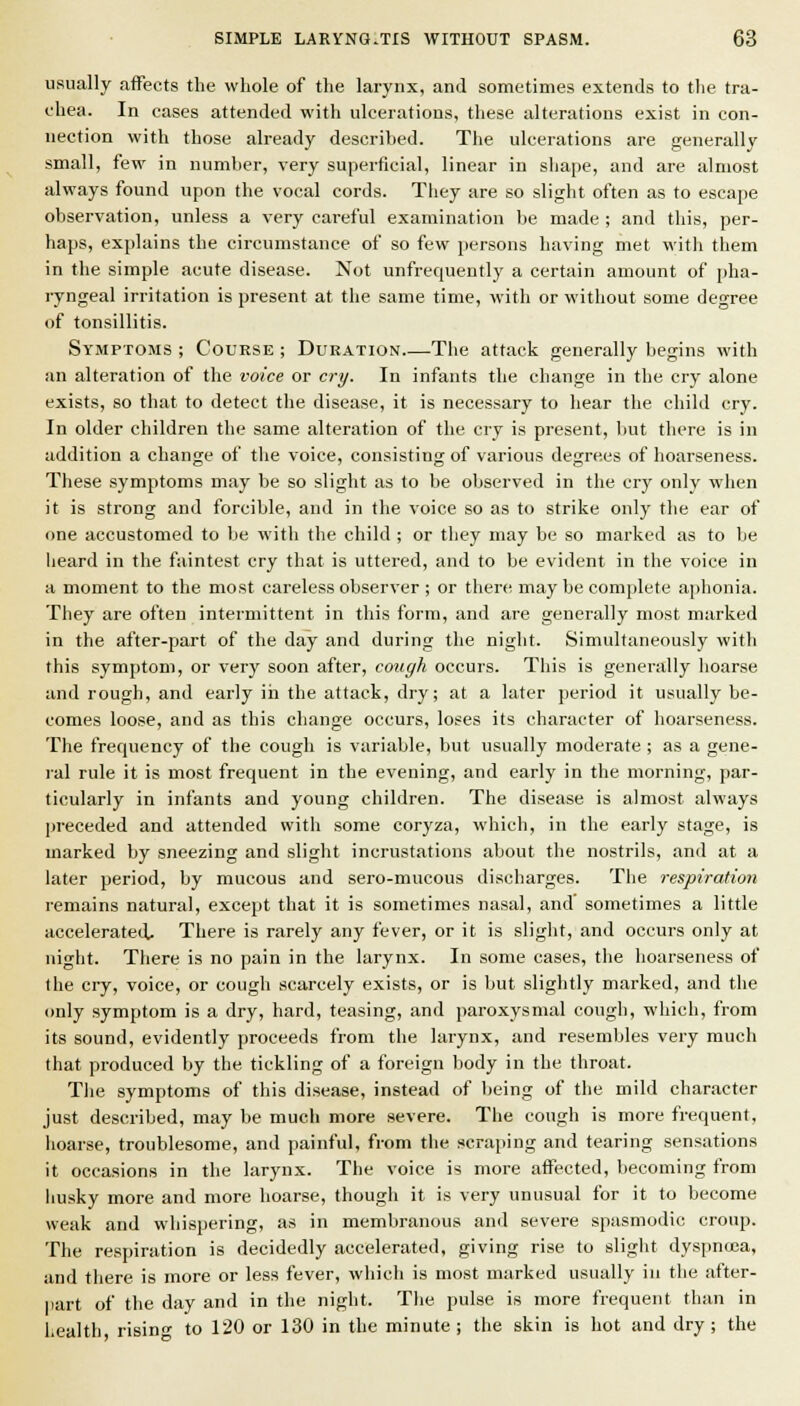 usually affects the whole of the larynx, and sometimes extends to the tra- chea. In cases attended with ulcerations, these alterations exist in con- nection with those already described. The ulcerations are generally small, few in number, very superficial, linear in sliape, and are almost always found upon the vocal cords. Tliey are so slight often as to escape observation, unless a very careful examination be made ; and this, per- haps, explains the circumstance of so few jjcrsons having met with them in the simple acute disease. Not unfrequently a certain amount of [jha- ryngeal irritation is present at the same time, with or without some degree of tonsillitis. Symptoms ; Course ; Duration—The attack generally begins with an alteration of the voice or cry. In infants the change in the cry alone exists, so that to detect the disease, it is necessary to hear the child cry. In older children the same alteration of the cry is present, but there is in addition a change of the voice, consisting of various degrees of hoarseness. These symptoms may be so slight as to be observed in the cry only when it is strong and forcible, and in the voice so as to strike only the ear of one accustomed to be with the child ; or they may be so marked as to be heard in the faintest cry that is uttered, and to be evident in the voice in a moment to the most careless observer ; or there may be complete aphonia. They are often intermittent in this form, and are generally most marked in the after-part of the day and during the night. Simultaneously with this symptom, or very soon after, cough occurs. This is generally hoarse and rough, and early iii the attack, dry; at a later period it usually be- comes loose, and as this change occurs, loses its character of hoarseness. The frequency of the cough is variable, but usually moderate ; as a gene- ral rule it is most frequent in the evening, and early in the morning, par- ticularly in infants and young children. The disease is almost always preceded and attended with some coryza, which, in the early stage, is marked by sneezing and slight incrustations about the nostrils, and at a later period, by mucous and sero-mucous discharges. The respiration remains natural, except that it is sometimes nasal, and sometimes a little acceleratetl. There is rarely any fever, or it is slight, and occurs only at night. There is no pain in the larynx. In some cases, the hoarseness of the ciy, voice, or cough scarcely exists, or is but slightly marked, and the only symptom is a dry, hard, teasing, and paroxysmal cough, which, from its sound, evidently proceeds from the larynx, and resembles very much that produced by the tickling of a foreign body in the throat. The symptoms of this disease, instead of being of the mild character just described, may be much more severe. The cough is more frequent, lioarse, troublesome, and ]iainful, from the scraping and tearing sensations it occasions in the larynx. The voice is more affected, becoming from husky more and more hoarse, though it is very unusual for it to become weak and whispering, as in membranous and severe spasmodic croup. The respiration is decidedly accelerated, giving rise to sliglit dyspncea, and there is more or less fever, which is most marked usually in the after- part of the day and in the night. The pulse is more frequent than in health risin to 120 or 130 in the minute; the skin is hot and dry; the