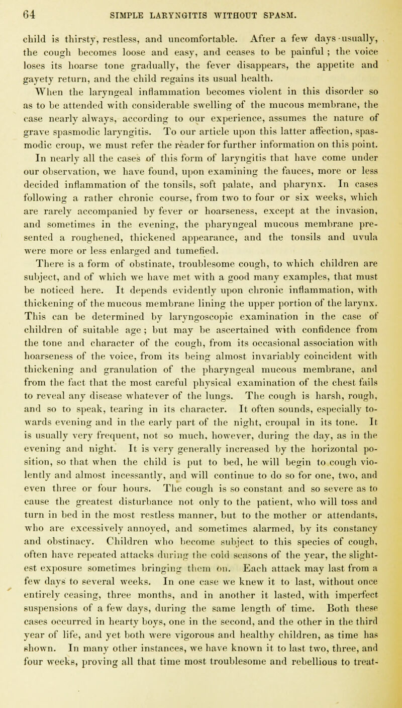 child is thirsty, restless, and uncomfortable. After a few days usually, the cough becomes loose and easy, and ceases to be painful ; the voice loses its hoarse tone gradually, the fever disappears, the appetite and gayety return, and the child regains its usual health. When the laryngeal inHammation becomes violent in this disorder so as to be attended with considerable swelling of the mucous membrane, the case nearly always, according to our experience, assumes the nature of grave spasmodic laryngitis. To our article upon this latter aflFection, spas- modic croup, we must refer the reader for further information on tliis point. In nearly all the cases of this form of laryngitis that have come under our observation, we have found, upon examining the fauces, more or less decided inflammation of the tonsils, soft palate, and pharynx. In cases following a rather chronic course, from two to four or six weeks, which are rarely accompanied by fever or hoarseness, except at the invasion, and sometimes in the evening, the pharyngeal mucous membrane pre- sented a roughened, thickened appearance, and the tonsils and uvula were more or less enlarged and tumefied. There is a form of obstinate, troublesome cough, to which children are subject, and of which we have met with a good many examples, that must be noticed here. It depends evidently upon clironic inflammation, witli thickening of the mucous membrane lining the upper portion of the larynx. This can be determined by laryngoscopic examination in the case of children of suitable age ; but may be ascertained with confldence from the tone and character of the cough, from its occasional association with hoarseness of the voice, from its being almost invariably coincident with thickening and granulation of the pharyngeal mucous membrane, and from the fact that the most careful physical examination of the chest fails to reveal any disease whatever of the lungs. The cough is harsh, rough, and so to speak, tearing in its character. It often sounds, especially to- wards evening and in the early part of the night, croupal in its tone. It is usually very frequent, not so much, however, during tlie day, as in tlie evening and night. It is very generally increased by the horizontal po- sition, so that when the child is put to bed, he will begin to cough vio- lently and almost incessantly, and will continue to do so for one, two, and even three or four hours. The cough is so constant and so severe as to cause the greatest disturliance not only to the patient, wlio will toss and turn in bed in the most restless manner, but to the mother or attendants, who are excessively annoyed, and sometimes alarmed, by its constancy and obstinacy. Children who liecome subject to this species of cough, often have repeated attacks during the cold seasons of the year, the slight- est exposure sometimes bringing them on. Each attack may last from a few days to several weeks. In one case we knew it to last, without once entirely ceasing, three months, and in another it lasted, with imperfect suspensions of a few days, during the same length of time. Both these cases occurred in hearty boys, one in the second, and the other in the third year of life, and yet both were vigorous and healthy cliihlren, as time has shown. In many other instances, we have known it to last two, three, and four weeks, proving all that time most troublesome and rebellious to treat-
