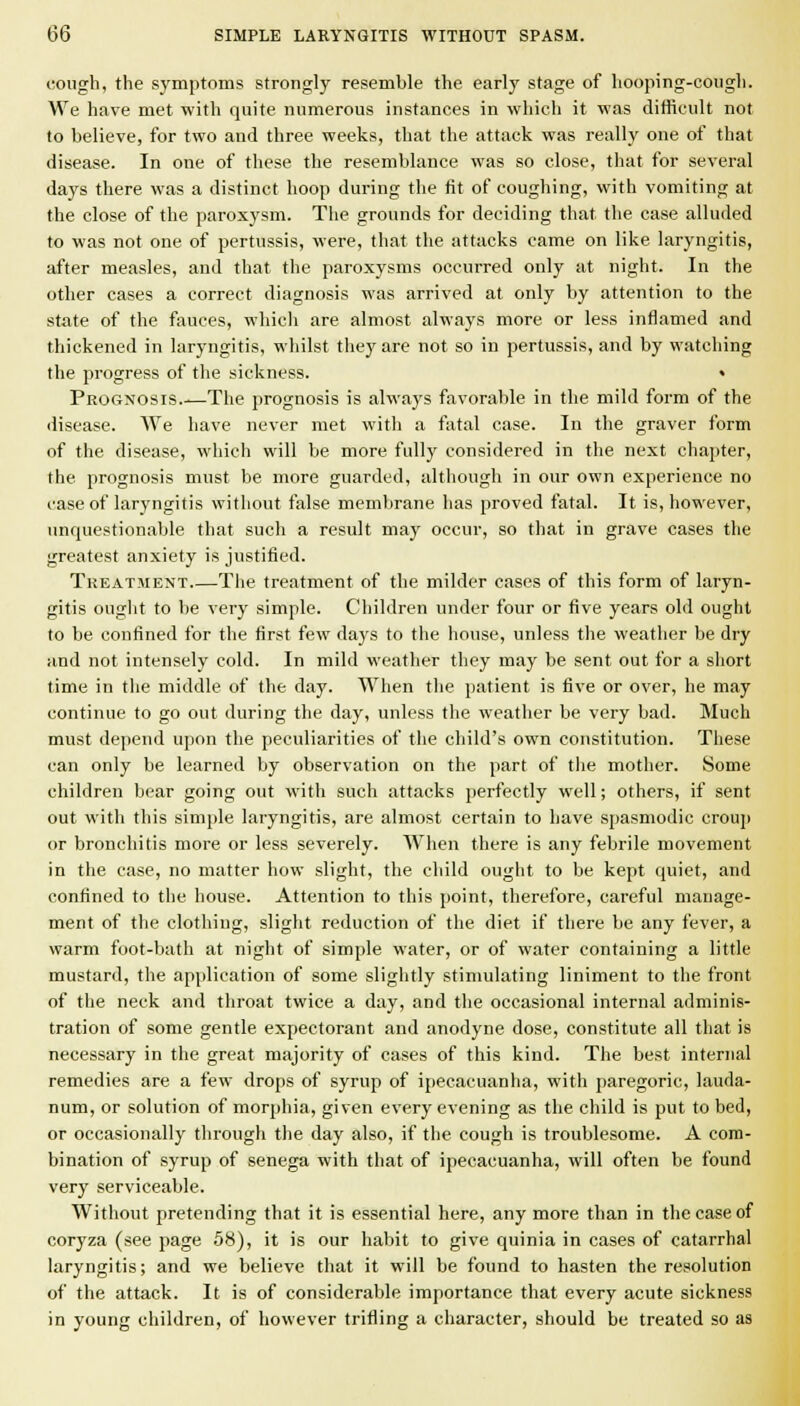 cough, the symptoms strongly resemble the early stage of hooping-cough. We have met with quite numerous instances in which it was difficult not to believe, for two and three weeks, that the attack was really one of that disease. In one of these the resemblance was so close, that for several days there was a distinct hoop during the fit of coughing, with vomiting at the close of the paroxysm. The grounds for deciding that the case alluded to was not one of pertussis, were, that the attacks came on like laryngitis, after measles, and that the paroxysms occurred only at night. In the other cases a correct diagnosis was arrived at only by attention to the state of the fauces, which are almost always more or less inflamed and thickened in laryngitis, whilst they are not so in pertussis, and by watching the progress of the sickness. • Prognosis The prognosis is alwa3's favorable in the mild form of the disease. We have never met with a fatal case. In the graver form of the disease, which will be more fully considered in the next chapter, the prognosis must be more guarded, although in our own experience no case of laryngitis without false membrane has proved fatal. It is, however, unquestionable that such a result may occur, so that in grave cases the greatest anxiety is justified. Treatment The treatment of the milder cases of this form of laryn- gitis ouglit to be very simple. Children under four or five years old ought to be coufined for the first few da3's to the house, unless the weather be dry and not intensely cold. In mild weather they may be sent out for a short time in the middle of the day. When the patient is five or over, he may continue to go out during the day, unless the weather be very bad. Much must depend upon the peculiarities of the child's own constitution. These can only be learned by observation on the part of tlie mother. Some children bear going out with such attacks perfectly well; others, if sent out with this sini[)le laryngitis, are almost certain to have spasmodic croup or bronchitis more or less severely. When there is any febrile movement in the case, no matter how slight, the child ought to be kept quiet, and confined to the house. Attention to this point, therefore, careful manage- ment of the clothing, slight reduction of the diet if there be any fever, a warm foot-bath at night of simple water, or of water containing a little mustard, the application of some slightly stimulating liniment to the front of the neck and throat twice a day, and the occasional internal adminis- tration of some gentle expectorant and anodyne dose, constitute all that is necessary in the great majority of cases of this kind. The best internal remedies are a few drops of syrup of ipecacuanha, with paregoric, lauda- num, or solution of morphia, given every evening as the child is put to bed, or occasionally through the day also, if the cough is troublesome. A com- bination of syrup of senega with that of ipecacuanha, will often be found very serviceable. Without pretending that it is essential here, anymore than in the case of coryza (see page 58), it is our habit to give quinia in cases of catarrhal laryngitis; and we believe that it will be found to hasten the resolution of the attack. It is of considerable importance that every acute sickness in young children, of however trifling a character, should be treated so as