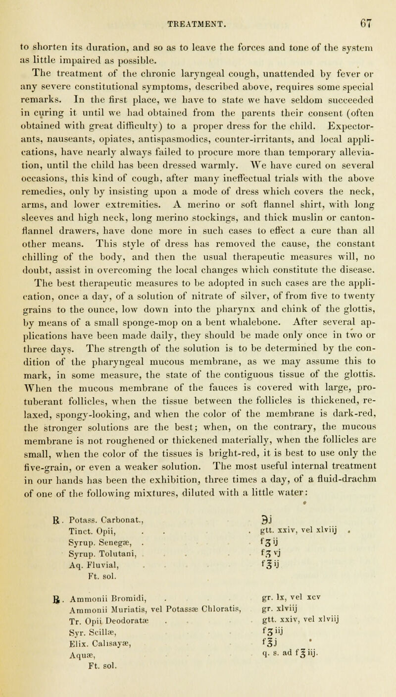 to shorten its duration, and so as to leave the forces and tone of the system as little impaired as possible. The treatment of the chronic laryngeal cough, unattended by fever or any severe constitutional symptoms, described above, requires some special remarks. In the first place, we have to state we have seldom succeeded in curing it until we had obtained from the parents their consent (often obtained with great difficulty) to a proper dress for the child. Expector- ants, nauseants, opiates, antispasmodics, counter-irritants, and local appli- cations, have nearly always failed to procure more than temporary allevia- tion, until the child has been dressed warmly. We have cured on several occasions, this kind of cough, after many ineifectual trials with the above remedies, only by insisting upon a mode of dress which covers the neck, arms, and lower extremities. A merino or soft flannel shirt, with long sleeves and high neck, long merino stockings, and thick muslin or canton- flannel drawers, have done more in such cases lo efi'ect a cure than all other means. This style of dress has removed the cause, the constant chilling of the body, and then the usual therapeutic measures will, no doubt, assist in overcoming the local changes which constitute the disease. The best therapeutic measures to be adopted in such cases are the appli- cation, once a day, of a solution of nitrate of silver, of from five to twenty grains to the ounce, low down into the pharynx and chink of the glottis, by means of a small sponge-mop on a bent whalebone. After several ap- plications have been made daily, they should be made only once in two or three days. The strength of the solution is to be determined by the con- dition of the pharyngeal mucous membrane, as we may assume this to mark, in some measure, the state of the contiguous tissue of the glottis. When the mucous membrane of the fauces is covered with large, pro- tuberant follicles, when the tissue between the follicles is thickimed, re- laxed, spongy-looking, and when the color of the membrane is dark-red, the stronger solutions are the best; when, on the contrary, the mucous membrane is not roughened or thickened materially, when the follicles are small, when the color of the tissues is bright-red, it is best to use only the five-o-rain, or even a weaker solution. The most useful internal treatment in our hands has been the exhibition, three times a day, of a fluid-drachm of one of the following mixtures, diluted with a little water: B B Potass. Carbonat., BJ Tinct. Opii, . gtt. xxiv, vel xlTuj Syrup. Senegae, . f3'J Syrup. Tolutani, , , . f.^vj Aq. Fluvial, f|ij Ft. sol. Amnionii Broraidi, gr. Ix, vel xcv Aramonii Muriatis, vel Potassa; Chloratis, gr. xlviij Tr. Opii Deodorata; gtt. xxiv, vel xlviij Syr. Scillse, f33 Elix. Calisayse, fgj Aquae, q. s. ad fgiij. Ft. sol.