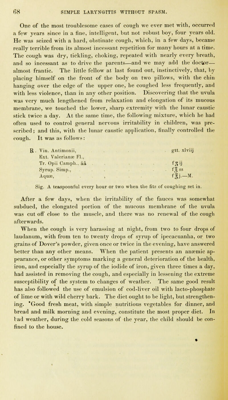 One of the most troublesome cases of cough we ever met with, occurred a few years since in a fine, intelligent, but not robust bojs four years ohl. He was seized with a hard, obstinate cough, which, in a few days, became really terrible from its almost incessant repetition for many hours at a time. The cough was dry, tickling, choking, repeated with nearly every breath, and so incessant as to drive the parents—and we may add the doet/)r— almost frantic. The little fellow at last found out, instinctively, that, by placing himself on the front of the body on two pillows, with the chin hanging over the edge of the upper one, he coughed less frequently, ami with less violence, than in any other position. Discovering that the uvula was very much lengthened from relaxation and elongation of its mucous membrane, we touched the lower, sharp extremity with the lunar caustic stick twice a day. At the same time, the following mixture, which he had often used to control general nervous irritability in children, was pre- scribed; and this, with the lunar caustic application, finally controlled the cough. It was as follows: R. Via. Antimonii, , , . . gtt. xlviij Ext. Valeriana; Fl., Tr. Opii Canipli., aa . . . f3 ij Syrup. Simp., . . . . . f^ ss Aqua;, . , fgj-—M- Sig. A teaspoonful every hour or two when the fits of coughing set in. After a few days, when the irritability of the fauces was somewhat subdued, the elongated portion of the mucous membrane of the uvula was cut off close to the muscle, and there was no renewal of the cough afterwards. When the cough is very harassing at night, from two to four drops of laudanum, with from ten to twenty drops of syrup of ipecacuanha, or two grains of Dover's powder, given once or twice in the evening, have answered better than any other means. When the patient presents an ana;mic ap- pearance, or other symptoms marking a general deterioration of the health, iron, and especially the syrup of the iodide of iron, given three times a day, had assisted in removing the cough, and especially in lessening the extreme susceptibility of the system to changes of weather. The same good result has also followed the use of emulsion of cod-liver oil with lacto-phosphate of lime or with wild cherry bark. The diet ought to be light, but strengthen- ing. 'Good fresh meat, with .simple nutritious vegetables for dinner, and bread and milk morning and evening, constitute the most proper diet. In bad weather, during the cold seasons of the year, the child sliould be con- fined to the house.