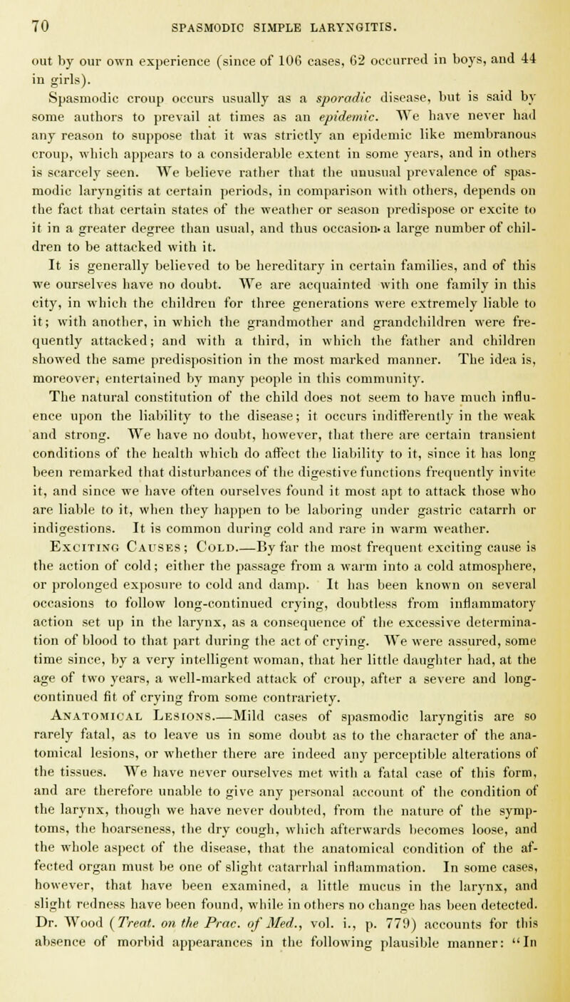 out by our own experience (since of 106 cases, 62 occurred in boys, and 44 in girls). Spasmodic croup occurs usually as a sporadic disease, but is said by some authors to prevail at times as an epidemic. We have never had any reason to suppose that it was strictly an epidemic like membranous croup, which appears to a considerable extent in some years, and in otliers is scarcely seen. We believe rather that the unusual prevalence of spas- modic laryngitis at certain i)eriods, in comparison with others, depends on the fact that certain states of the weather or season predispose or excite to it in a greater degree than usual, and thus occasion-a large number of chil- dren to be attacked with it. It is generally believed to be hereditary in certain families, and of this we ourselves have no doubt. We are acquainted with one family in this city, in which the children for three generations were extremely liable to it; with another, in which the grandmother and grandchildren were fre- quently attacked; and with a third, in which the father and children showed the same predisposition in the most marked manner. The idea is, moreover, entertained by many people in this community. The natural constitution of the child does not seem to have much influ- ence upon the liability to the disease; it occurs indift'erently in the weak and strong. We have no doubt, however, that there are certain transient conditions of the health which do aflfect the liability to it, since it has long been remarked that disturbances of the digestive functions frequently invite it, and since we have often ourselves found it most apt to attack those who are liable to it, when they happen to be laboring under gastric catarrh or indigestions. It is common during cold and rare in warm weather. Exciting Causes; Cold By far the most frequent exciting cause is the action of cold; either the passage from a warm into a cold atmosphere, or prolonged exposure to cold and damp. It has been known on several occasions to follow long-continued crying, doubtless from inflammatory action set up in the larynx, as a consequence of the excessive determina- tion of blood to that part during the act of crying. We were assured, some time since, by a very intelligent woman, that her little daughter had, at the age of two years, a well-marked attack of croup, after a severe and long- continued fit of crying from some contrariety. Anatomical Lesions Mild cases of spasmodic laryngitis are so rarely fatal, as to leave us in some doubt as to the character of the ana- tomical lesions, or whether there are indeed any perceptible alterations of the tissues. We have never ourselves met with a fatal case of this form, and are therefore unable to give any personal account of the condition of the larynx, though we have never doubted, from the nature of the symp- toms, the hoarseness, the dry cough, which afterwards becomes loose, and the whole aspect of the disease, that the anatomical condition of the af- fected organ must be one of slight catarrhal inflammation. In some cases, however, that have been examined, a little mucus in the larynx, and slight redness have been found, while in others no change has been detected. Dr. Wood {Treat, on the Prac. of Med., vol. i., p. 779) accounts for this absence of morbid appearances in the following plausible manner: In