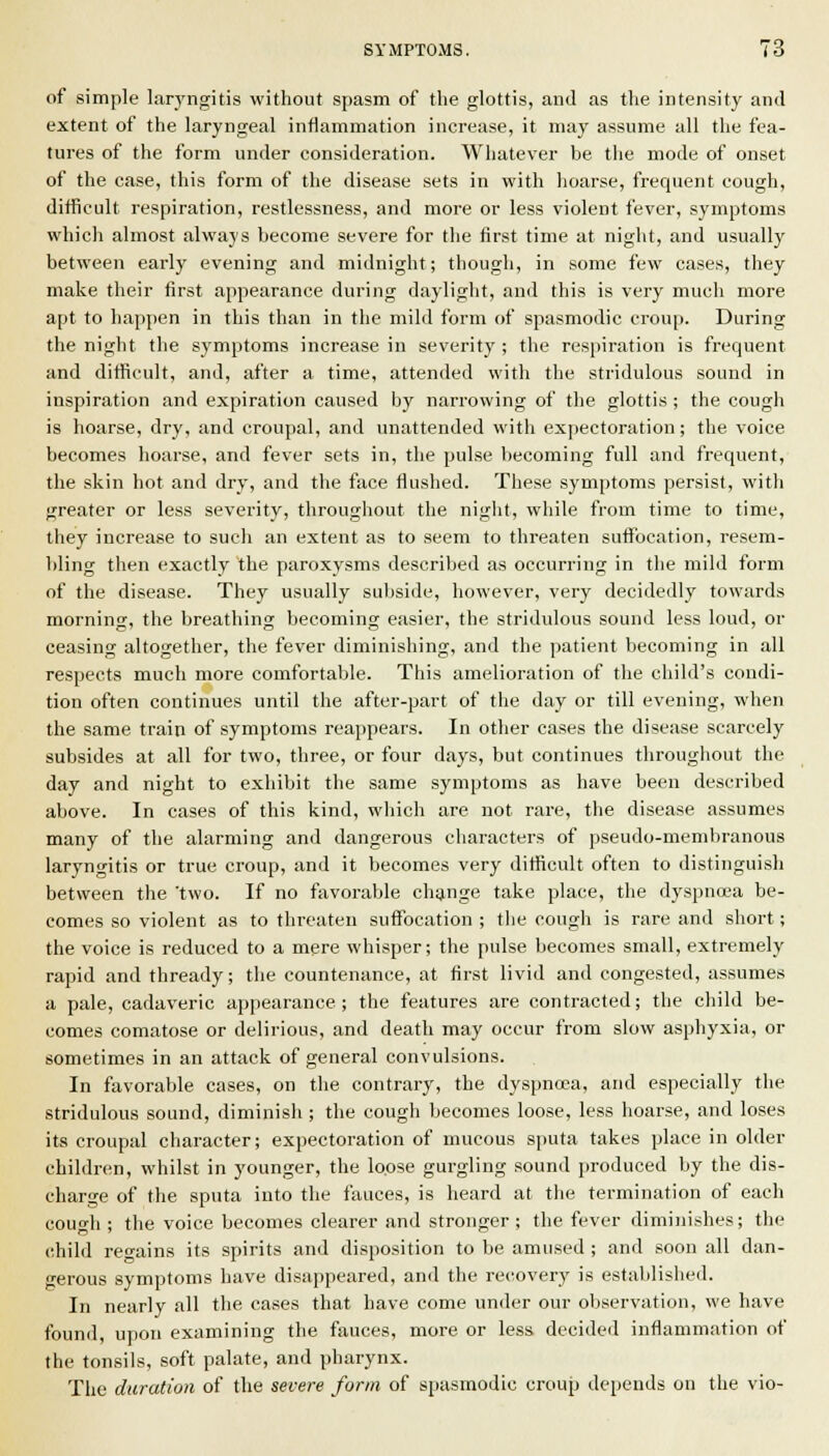 of simple laryngitis without spasm of the glottis, and as the intensity and extent of the laryngeal inflammation increase, it may assume all the fea- tures of the form under consideration. Whatever be the mode of onset of the case, this form of the disease sets in with hoarse, frequent cough, difficult respiration, restlessness, and more or less violent fever, symptoms which almost always become severe for the first time at night, and usually between early evening and midnight; though, in some few cases, they make their first appearance during daylight, and this is very much more apt to happen in this than in the mild form of spasmodic croup. During the night the symptoms increase in severity ; the respiration is frequent and difficult, and, after a time, attended with the stridulous sound in inspiration and expiration caused by narrowing of the glottis ; the cough is hoarse, dry, and croupal, and unattended with expectoration; the voice becomes hoarse, and fever sets in, the pulse becoming full and frequent, the skin hot and dry, and the face flushed. These symptoms persist, with greater or less severity, throughout the night, while from time to time, they increase to such an extent as to seem to threaten suflijcation, resem- bling then exactly the paroxysms described as occurring in the mild form of the disease. They usually suljside, however, very decidedly towards morning, the breathing becoming easier, the stridulous sound less loud, or ceasing altogether, the fever diminishing, and the patient becoming in all respects much more comfortable. This amelioration of the child's condi- tion often continues until the after-part of the day or till evening, when the same train of symptoms reappears. In other cases the disease scarcely subsides at all for two, three, or four days, but continues throughout the day and night to exhibit the same symptoms as have been described above. In cases of this kind, which are not rare, the disease assumes many of the alarming and dangerous characters of pseudo-membranous laryngitis or true croup, and it becomes very difficult often to distinguish between tlie 'two. If no favorable chijnge take place, the dyspncea be- comes so violent as to threaten suffocation ; the cough is rare and short; the voice is reduced to a mere whisper; the pulse becomes small, extremely rapid and thready; the countenance, at first livid and congested, assumes a pale, cadaveric appearance; the features are contracted; the child be- comes comatose or delii-ious, and death may occur from slow asphyxia, or sometimes in an attack of general convulsions. In favorable cases, on the contrary, the dyspnoea, and especially the stridulous sound, diminish ; the cough becomes loose, less hoarse, and loses its croupal character; expectoration of mucous sputa takes place in older children, whilst in younger, the loose gurgling sound produced by the dis- charge of the sputa into the fauces, is heard at the termination of each cough ; the voice becomes clearer and stronger ; the fever diminishes; the child ren-ains its spirits and disposition to be amused ; and soon all dan- gerous symptoms have disappeared, ami the recovery is established. In nearly all the cases that have come under our observation, we have found, upon examining the fauces, more or less decided inflammation of the tonsils, soft palate, and pharynx. The duration of the severe form of spasmodic croup depends on the vio-