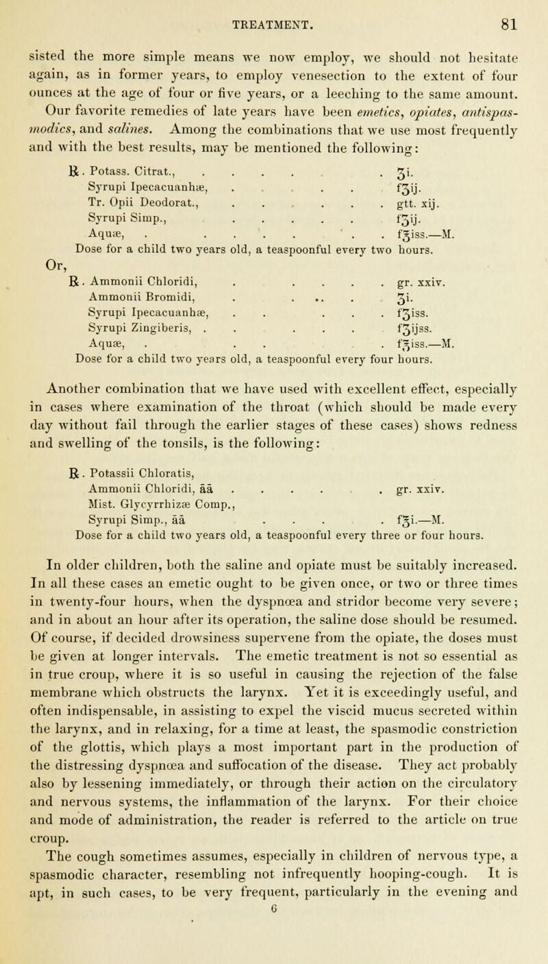 sisted the more simple means we now employ, we should not hesitate again, as in former years, to employ venesection to the extent of four ounces at the age of four or five years, or a leeching to the same amount. Our favorite remedies of late years have been emetics, opiates, antispas- modics, and salines. Among the combinations that we use most frequently and with the best results, may be mentioned the following: R. Potass. Citrat., Syrupi Ipecacuanh;e, Tr. Opii Deodorat., Syrupi Simp., Aquie, gtt. .tij. fgiss.—M. Dose for a child two years old, a teaspoonful every two hours. Or, R . Ammonil Chloridi, ..... gr. xxiv. Ammonii Bromidi, Syrupi Ipecacuanhfe, Syrupi Zingiberis, . Aquse, f3iss. f3ijs3. fgiss.—M. Dose for a child two years old, a teaspoonful every four hours. Another combination that we have used with excellent effect, especially in cases where examination of the throat (which should be made every day without fail through the earlier stages of these cases) shows redness and swelling of the tonsils, is the following: R. Potassii Chloratis, Ammonii Chloridi, aa . . . . , • gf' xxiv. Mist. Glycyrrhiza: Comp., Syrupi Simp., aa ... . f^i-—M. Dose for a child two years old, a teaspoonful every three or four hours. In older children, both the saline and opiate must be suitably increased. In all these cases an emetic ought to be given once, or two or three times in twenty-four hours, when the dyspnoea and stridor become very severe; and in about an hour after its operation, the saline dose should be resumed. Of course, if decided drowsiness supervene from the opiate, the doses must be given at longer intervals. The emetic treatment is not so essential as in true croup, where it is so useful in causing the rejection of the false membrane which obstructs the larynx. Yet it is exceedingly useful, and often indispensable, in assisting to expel the viscid mucus secreted within the larynx, and in relaxing, for a time at least, the spasmodic constriction of the glottis, which plays a most important part in the production of the distressing dyspncea and suffocation of the disease. They act probably also by lessening immediately, or through their action on the circulatory and nervous systems, the inflammation of the larynx. For their ciioice and mode of administration, the reader is referred to the article on true croup. The cough sometimes assumes, especially in children of nervous type, a spasmodic character, resembling not infrequently hooping-cough. It is apt, in such cases, to be very frequent, particularly in the evening and 6
