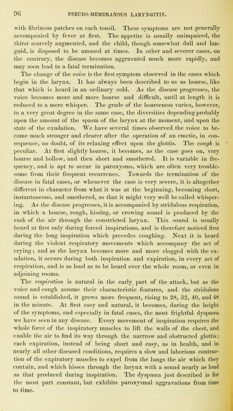 ^vith fibrinous patches on eacli tonsil. These symptoms are not generally accompanied by fever at first. The appetite is usually unimpaired, the thirst scarcely augmented, and the child, though somewhat dull and lan- guid, is disposed to be amused at times. In other and severer cases, on the contrary, the disease becomes aggravated much more rapidly, and may soon lead to a fatal termination. The change of the voice is the first symptom observed in the cases which begin in the larynx. It has always been described to us as hoarse, like that which is heard in an ordinary cold. As the disease progresses, the voice becomes more and more hoarse and difficult, until at lengtli it is reduced to a mere whisper. The grade of the hoarseness varies, however, to a very great degree in the same case, the diversities depending probably upon the amount of the spasm of the larynx at the moment, and upon the state of the exudation. We have several times observed the voice to be- come much stronger and clearer after the operation of an emetic, in con- sequence, no doubt, of its relaxing effect upon the glottis. The cough is peculiar. At first slightly hoarse, it becomes, as the ease goes on, very hoarse and hollow, and then short and smothered. It is variable in fre- quency, and is apt to occur in paroxysms, which are often very trouble- some from their frequent recurrence. Towards the termination of the disease in fatal cases, or whenever the case is very severe, it is altogether different in character from what it was at the beginning, becoming short, instantaneous, and smothered, so that it might very well be called whisper- ing. As the disease progresses, it is accompanied by stridulous respiration, in which a hoarse, rough, hissing, or crowing sound is produced by the rush of the air through the constricted larynx. This sound is usually heard at first only during forced inspirations, and is therefore noticed first during the long inspiration which precedes coughing. Next it is heard during the violent respiratory movements which accompany the act of crying; and as the larynx becomes more and more clogged with the ex- udation, it occurs during both inspiration and expiration, in every act of respiration, and is so loud as to be heard over the whole room, or even in adjoining rooms. The respiration is natural in the early part of the attack, but as the voice and cough assume their cliaracteristic features, and the stridulous sound is established, it grows more frequent, rising to 28, 32, 40, and 48 in the minute. At first easy and natural, it becomes, during the height of the symptoms, and especially in fatal cases, the most frightful dyspnoea we have seen in any disease. Every movement of inspiration requires the whole force of the inspiratory muscles to lift the walls of the chest, and enable the air to find its way through the narrrow and obstructed glottis; each expiration, instead of being short and easy, as in health, and in nearly all other diseased conditions, requires a slow and laborious contrac- tion of the expiratory muscles to expel from the lungs the air which they contain, and which hisses through the larynx with a sound nearly as loud as that produced during inspiration. The dyspnoea just described is for the most part constant, but exhibits paroxysmal aggravations from time to time.
