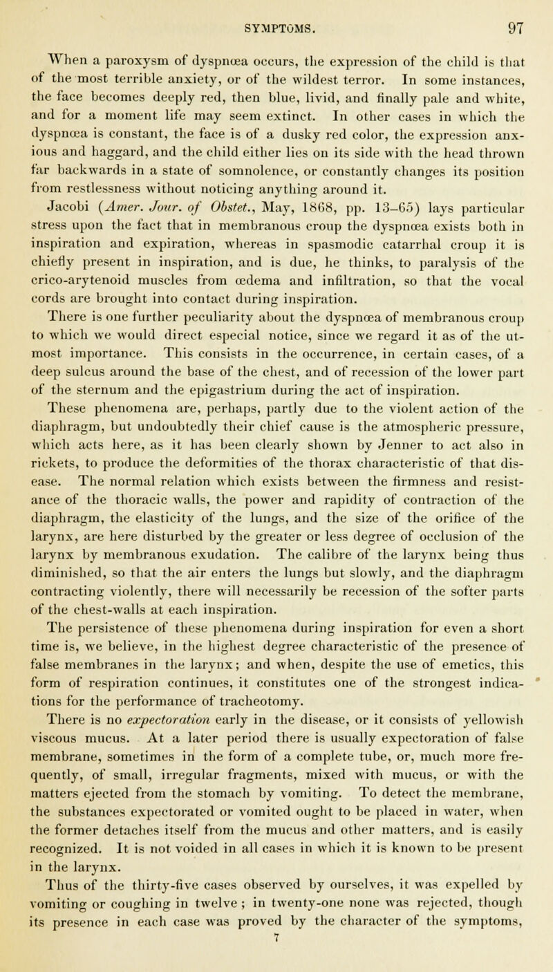 When a paroxysm of Jyspnoja occurs, the expression of the child is that of the most terrible anxiety, or of the wildest terror. In some instances, the face becomes deeply red, then blue, livid, and finally pale and white, and for a moment life may seem extinct. In other cases in which the dyspnoea is constant, the face is of a dusky red color, the expression anx- ious and haggard, and the child either lies on its side with the head thrown far backwards in a state of somnolence, or constantly changes its position from restlessness without noticing anything around it. Jacobi (Amer. Jour, of Obstet., May, 1«68, pp. 13-65) lays particular stress upon the fact that in membranous croup the dyspncea exists both in inspiration and expiration, whereas in spasmodic catarrhal croup it is chiefly present in inspiration, and is due, he thinks, to paralysis of the crico-arytenoid muscles from oedema and infiltration, so that the vocal cords are brought into contact during inspiration. There is one further peculiarity about the dyspncea of membranous crouj) to which we would direct especial notice, since we regard it as of the ut- most importance. This consists in the occurrence, in certain cases, of a deep sulcus around the base of the chest, and of recession of the lower part of the sternum and the epigastrium during the act of inspiration. These phenomena are, perhaps, partly due to the violent action of the diaphragm, but undoubtedly their chief cause is the atmospheric pressure, which acts here, as it has been clearly shown by Jenner to act also in rickets, to produce the deformities of the thorax characteristic of that dis- ease. The normal relation which exists between the firmness and resist- ance of the thoracic walls, the power and rapidity of contraction of the diaphragm, the elasticity of the lungs, and the size of the orifice of the larynx, are here disturbed by the greater or less degree of occlusion of the larynx by membranous exudation. The calibre of the larynx being thus diminished, so that the air enters the lungs but slowly, and the diaphragm contracting violently, there will necessarily be recession of the softer parts of the chest-walls at each inspiration. The persistence of these phenomena during inspiration for even a short time is, we believe, in the highest degree characteristic of the presence of false membranes in the larynx; and when, despite the use of emetics, this form of respiration continues, it constitutes one of the strongest indica- tions for the performance of tracheotomy. There is no expectoration early in the disease, or it consists of yellowisii viscous mucus. At a later period there is usually expectoration of false membrane, sometimes in the form of a complete tube, or, much more fre- quently, of small, irregular fragments, mixed with mucus, or with the matters ejected from the stomach by vomiting. To detect the membrane, the substances expectorated or vomited ought to be placed in water, when the former detaches itself from the mucus and other matters, and is easily recognized. It is not voided in all cases in which it is known to be present in the larynx. Thus of the thirty-five cases observed by ourselves, it was expelled by vomiting or coughing in twelve ; in twenty-one none was rejected, though its presence in each case was proved by the character of the symptoms, 7