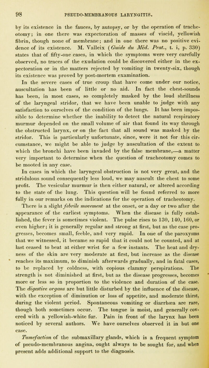 by its existence in the fauces, by autopsy, or by the operation of trache- otomy; in one there was expectoration of masses of viscid, yellowish fibrin, though none of membrane; and in one there was no positive evi- dence of its existence. M. Valleix (Guide du Med. Prat., t. i, p. 330) states that of fifty-one cases, in which the symptoms were very carefully observed, no traces of the exudation could be discovered either in the ex- pectoration or in the matters rejected by vomiting in twenty-six, though its existence was proved by post-mortem examination. In the severe cases of true croup that have come under our notice, auscultation has been of little or no aid. In fact the chest-sounds has been, in most cases, so completely masked by the loud shrillness of the laryngeal stridor, that we have been unable to judge with any satisfaction to ourselves of the condition of the lungs. It has been impos- sible to determine whether the inability to detect the natural respiratory murmur depended on the small volume of air that found its way through the obstructed larynx, or on the fact that all sound was masked by the stridor. This is particularly unfortunate, since, were it not for this cir- cumstance, we might be able to judge by auscultation of the extent to which the bronchi have been invaded by the false membrane,—a matter very important to determine when the question of tracheotomy comes to be mooted in any case. In cases in which the laryngeal obstruction is not very great, and the stridulous sound consequently less loud, we may auscult the chest to some profit. The vesicular murmur is then either natural, or altered according to the slate of the lung. This question will be found referred to more fully in our remarks on the indications for the operation of tracheotomy. There is a slightyeSnYe movement at the onset, or a day or two after the appearance of the earliest symptoms. When the disease is fully estab- lished, the fever is sometimes violent. The pulse rises to 130, 140, 160, or even higher; it is generally regular and strong at first, but as the case pro- gresses, becomes small, feeble, and very rapid. In one of the paroxysms that we witnessed, it became so rapid that it could not be counted, and at last ceased to beat at either wrist for a few instants. The heat and dry- ness of the skin are very moderate at first, but increase as the disease reaches its maximum, to diminish afterwards gradually, and in fatal cases, to be replaced by coldness, with copious clammy perspirations. The strength is not diminished at first, but as the disease progresses, becomes more or less so in proportion to the violence and duration of the case. The digestive organs are but little disturbed by the influence of the disease, with the exception of diminution or loss of appetite, and moderate thirst, during the violent period. Spontaneous vomiting or diarrhcea are rare, though both sometimes occur. The tongue is moist, and generally cov- ered with a yellowish-white fur. Pain in front of the larynx has been noticed by several authors. We have ourselves observed it in but one case. Tumefaction of the submaxillary glands, which is a frequent symptom of pseudo-membranous angina, ought always to be sought for, and when present adds additional support to the diagnosis.