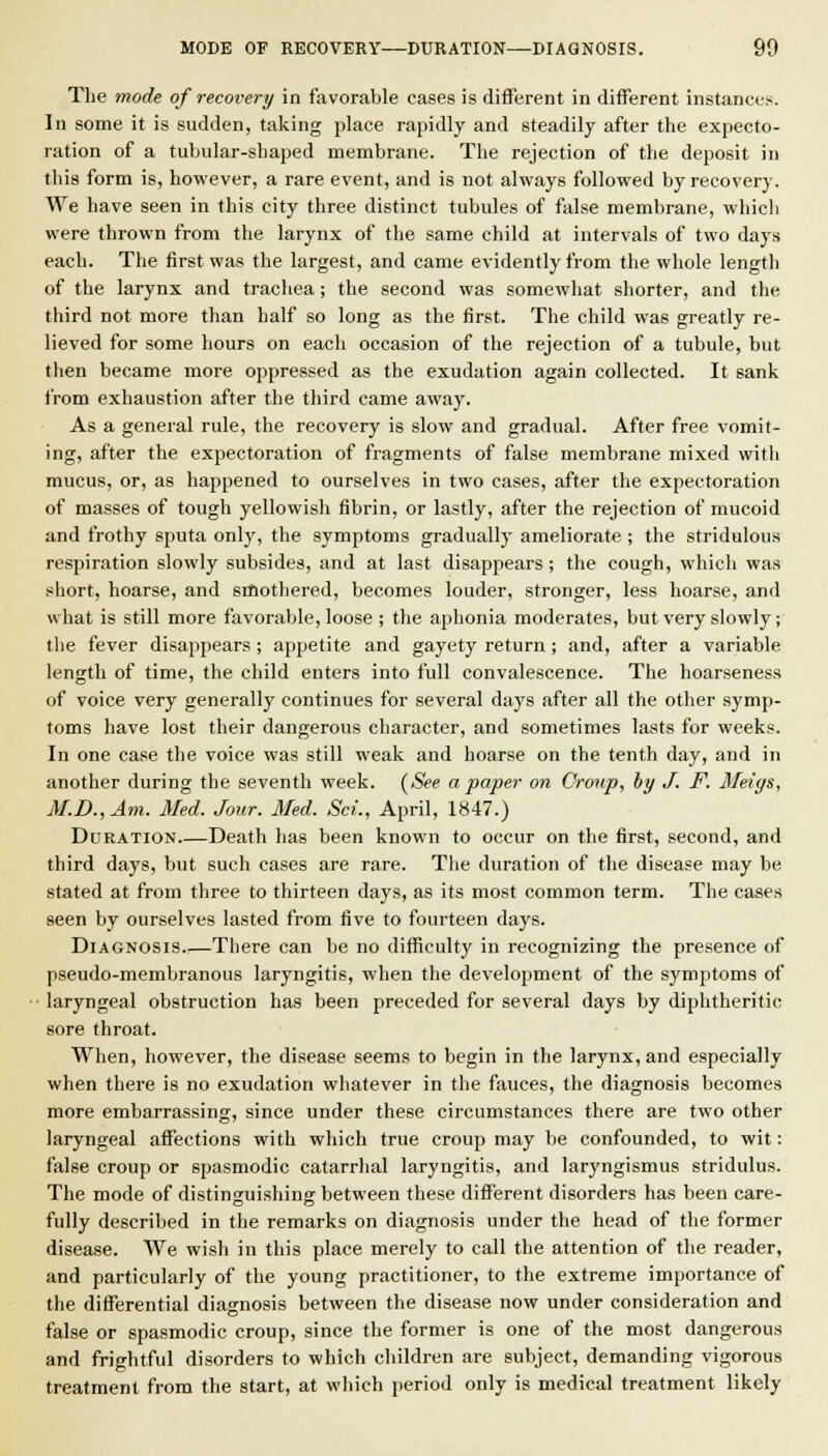 The mode of recovery in favorable eases is different in difTerent instanees. In some it is sudden, talking place rapidly and steadily after the expecto- ration of a tubular-shaped membrane. The rejection of the deposit in this form is, however, a rare event, and is not always followed by recovery. We have seen in this city three distinct tubules of false membrane, which were thrown from the larynx of the same child at intervals of two days each. The first was the largest, and came evidently from the whole length of the larynx and trachea; the second was somewhat shorter, and the third not more than half so long as the first. The child was greatly re- lieved for some hours on eacli occasion of the rejection of a tubule, but then became more oppressed as the exudation again collected. It sank from exhaustion after the third came away. As a general rule, the recovery is slow and gradual. After free vomit- ing, after the expectoration of fragments of false membrane mixed with mucus, or, as happened to ourselves in two cases, after the expectoration of masses of tough yellowish fibrin, or lastly, after the rejection of mucoid and frothy sputa only, the symptoms gradually ameliorate ; the striduloua respiration slowly subsides, and at last disappears ; the cough, which was siiort, hoarse, and smothered, becomes louder, stronger, less hoarse, and what is still more favorable, loose ; the aphonia moderates, but very slowly; the fever disappears ; appetite and gayety return; and, after a variable length of time, the child enters into full convalescence. The hoarseness of voice very generally continues for several days after all the other symp- toms have lost their dangerous character, and sometimes lasts for weeks. In one case the voice was still weak and hoarse on the tenth day, and in another during the seventh week. (<Si?e a paper on Croup, hy J. F. Meigs, M.D.,Am. Med. Jour. Med. ScL, April, 1847.) Duration Death has been known to occur on the first, second, and third days, but such cases are rare. The duration of the disease may be stated at from three to thirteen days, as its most common term. The cases seen by ourselves lasted from five to fourteen days. Diagnosis There can be no difficulty in recognizing the presence of pseudo-membranous laryngitis, when the development of the symptoms of ■ laryngeal obstruction has been preceded for several days by diphtheritic sore throat. When, however, the disease seems to begin in the larynx, and especially when there is no exudation whatever in the fauces, the diagnosis becomes more embarrassing, since under these circumstances there are two other laryngeal affections with which true croup may be confounded, to wit: false croup or spasmodic catarrhal laryngitis, and laryngismus stridulus. The mode of distinsuishins; between these different disorders has been care- fully described in the remarks on diagnosis under the head of the former disease. We wish in this place merely to call the attention of the reader, and particularly of the young practitioner, to the extreme importance of the differential diagnosis between the disease now under consideration and false or spasmodic croup, since the former is one of the most dangerous and frightful disorders to which children are subject, demanding vigorous treatment from the start, at which period only is medical treatment likely