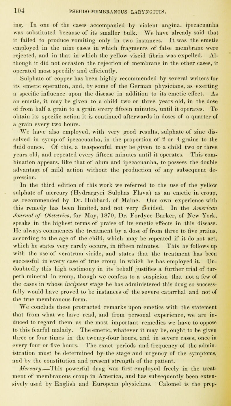 ing. In one of the cases accompanied by violent angina, ipecacuanlia was substituted because of its smaller bulk. We have already said that it failed to produce vomiting only in two instances. It was the emetic employed in the nine cases in which fragments of false membrane were rejected, and in that in which the yellow viscid fibrin was expelled. Al- though it did not occasion the rejection of membrane in the other cases, it operated most speedily and eificiently. Sulphate of copper has been highly recommended by several writers for its emetic operation, and, by some of the German physicians, as exerting a specific influence upon the disease in addition to its emetic effect. As an emetic, it may be given to a child two or three years old, in the dose of from half a grain to a grain every fifteen minutes, until it operates. To obtain its specific action it is continued afterwards in doses of a quarter of a grain every two hours. We have also employed, with very good results, sulphate of zinc dis- solved in syrup of ipecacuanha, in the proportion of 2 or 4 grains to the fluid ounce. Of this, a teaspoonful may be given to a child two or three years old, and repeated every fifteen minutes until it operates. This com- bination appears, like that of alum and ipecacuanha, to possess the double advantage of mild action without the production of any subsequent de- pression. In the third edition of this work we referred to the use of the yellow sulphate of mercury (Hydrargyri Sulphas Flava) as an emetic in croup, as recommended by Dr. Hubbard, of Maine. Our own experience with this remedy has been limited, and not very d*ecided. In the American Journal of Obstetrics, for May, 1870, Dr. Fordyce Barker, of New York, speaks in the highest terms of praise of its emetic effects in this disease. He always commences the treatment by a dose of from three to five grains, according to the age of the child, which may be repeated if it do not act, which he states very rarely occurs, in fifteen minutes. This he follows up with the use of veratrum viride, and states that the treatment has been successful in every case of true croup in which he has employed it. Un- doubtedly this high testimony in its behalf justifies a further trial of tur- peth mineral in croup, though we confess to a suspicion that not a few of the cases in whose incipient stage he has administered this drug so success- fully would have proved to be instances of the severe catarrhal and not of the true memliranous form. We conclude these protracted remarks upon emetics with the statement that from what we have read, and from personal experience, we are in- duced to regard them as the most important remedies we have to oppose to this fearful malady. The emetic, whatever it may be, ought to be given three or four times in the twenty-four hours, and in severe cases, once in every four or five hours. The exact periods and frequency of the admin- istration must be determined by-the stage and urgency of the symptoms, and by the constitution and present strength of the patient. Mercury This powerful drug was first employed freely in the treat- ment of membranous croup in America, and has subsequently been exten- sively used by English and European physicians. Calomel is the prep-