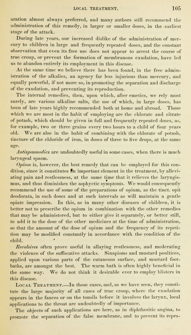 iiration almost always preferred, and many authors still recommend the administration of this remedy, in larger or smaller doses, in the earliest stage of the attack. During late years, our increased dislike of the administration of mer- cury to children in large and frequently repeated doses, and the constant observation that even its free use does not appear to arrest the course of true croup, or prevent the formation of membranous exudation, have led us to abandon entirely its employment in this disease. At the same time we believe there has been found, in the free admin- istration of the alkalies, an agency far less injurious than mercury, and equally powerful, if not more so, in promoting the separation and discharge of the exudation, and preventing its reproduction. The internal remedies, then, upon which, after emetics, we rely most surely, are various alkaline salts, the use of which, in large doses, has been of late years highly recommended both at home and abroad. Those which we are most in the habit of employing are the chlorate and citrate of potash, which should be given in full and frequently repeated doses, as, for example, two or three grains every two hours to a child of four years old. We are also in the habit of combining with the chlorate of potasli, tincture of the chloride of iron, in doses of three to five drops, at the same. age. Antispasmodics are undoubtedly useful in some cases, when there is much laryngeal spasm. Opium is, however, the best remedy that can be employed for this con- dition, since it constitutes Sn important element in the treatment, by allevi- ating pain and restlessness, at the same time that it relieves the laryngis- mus, and thus diminishes the asphyctic symptoms. We would consequentl}' recommend the use of some of the preparations of opium, as the tinct. opii deodorata, in such doses and at such intervals as will maintain a gentle opiate impression. In this, as in many other diseases of children, it is better not to prescribe the opium in combination with the other remedies that may be administered, but to either give it separately, or better still, to add it to the dose of the other medicines at the time of administration, so that the amount of the dose of opium and the frequency of its repeti- tion may be modified constantly in accordance with the condition of the child. Revulsives often prove useful in allaying restlessness, and moderating the violence of the suffocative attacks. Sinapisms and mustard poultices, applied upon various parts of the cutaneous surface, and mustard foot- baths, are amongst the best. The warm bath is often highly beneficial in the same way. We do not think it desirable ever to employ blisters in this disease. Local Treatment In those cases, and, as we have seen, they consti- tute the large majority of all cases of true croup, where the exudation appears in the fauces or on the tonsils before it involves the larynx, local applications to the throat are undoul)tedly of importance. Tlie objects of such applications are here, as in diphtheritic angina, to promote the separation of the false membrane, and to prevent its repro-