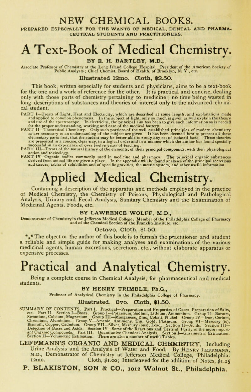 NEW CHEMICAL BOOKS. PREPARED ESPECWVLLY FOR THE WANTS OF MEDICAL, DENTAL AND PHARMA- CEUTICAL STUDENTS AND PRACTITIONERS. A Text-Book of Medical Chemistry. BY E. H. HARTLEY, M.D., Associate Professor of CliemiRiry at the Long Island College Hospital; President of the American iSociety of Public Analysts ; Chief Chemist, Board of Health, of Brooklyn, N. Y., etc. Illustrated 12mo. Cloth, $2.50. This book, written especially for students and physicians, aims to be a text-book for the one and a work of reference for the other. It is practical and concise, dealing only with those parts of chemistry pertaining to medicine; no time being wasted in long descriptions of substances and theories of interest only to the advanced ch* mi- cal student. PART I—Treats of Light, Heat and Electricity, which are described at some length, and explanations made and applied to common phenomena. In the subject of light, only so much is given as will explain the theory and use of the spectroscope. In electricity, the principal aim has been to give such information as is needed for the proper understanding, working and care of the medical battery. PART II—Theoretical Chemistry. Only such portions of the well established principles of modern chemisfTf as are necessary to an understanding of the subject are given It has been deemed best to present all these elementary parts first, that the student may be better able to study any set of isolated facts These theories are presented in a concise, clear way, in a logical order and in a manner which the author has found specially successful in an experience of ovtr twelve years of teaching. PARI III—Treats of the natural history of the elements, of their principal compounds, wiih their physiological action and toxicology. PART IV—Organic bodies commonly used in medicine and pharmacy. The principal organic substances derived from animal life are given a place. In the appendix will be found analyses of the principal secretions and tissues, ublcs of solubilities and ol specific gravities, the metric system, and other useful information. Applied Medical Chemistry. Containing a description of the apparatus and methods employed in the practice of Medical Chemistry, the Chemistry of Poisons, Physiological and Pathological Analysis, Urinary and Fecal Analysis, Sanitary Chemistry and the Examination of Medicinal Agents, Foods, etc. BY LAWRENCE WOLFF, M.D., Demonstrator of Chemistry in the Jefferson Medical College; Member of the Philadelphia College of Pharmacy and of Uic Chemical Section of the Frmnklin Institute, etc. Octavo, Cloth, $1 50. *«*TTie object oi the author of this book is to furnish the practitioner and student a reliable and simple guide for making analyses and examinations of the various medicinal agents, human excretions, secretions, etc., without elaborate apparatus or expensive processes. Practical and Analytical Chemistry. Being a complete course in Chemical Analysis, for pharmaceutical and medical students. BY HENRY TRIMBLE, Ph.D., Professor of Analytical Chemistry in the Philadelphia College of Pharmacy. IIluBtrated. 8vo. Oloth, $1.50. SUMMARY OF CONTENTS. Part I. Practical—Preparation and Properties of Gases, Preparation of Salts, etc. Part II. Section I—Bases. Group I—Potassium, Sodium, Lithium, Ammonium. Group II—Barium, Strontium, Calcium, Magnesium. Group III—Manganese Zinc, Cobalt, Nickel. Group IV—Iron, Cerium, Chromium^ Aluminium. Group V—Arsenic, Antimony, Tin, Gold, Platinum. Group VI—Mercury (ic), Bismuth, Copper, Cadmium. Group VII—Silver, Mercury (ous). Lead. Section II—Acids Section Ill- Detection of Bases and Acids. Section IV—Some of the Reactions and Tests of Purity ol the more import- ant Organic Compounds. Part III. Quantitative Chemical Analysis. Section I—Gravimetric Estimation. Section II—Volumetric Estimation. There are also a number of useful Tables. LEFFMANN'S ORGANIC AND MEDICAL CHEMISTRY. Including Urine Analysis and the Analysis of Water and Food. By Henry I.effmann, M.D., Demonstrator of Chemistry at Jefferson Medical College, Philadelphia. 12110. Cloth, Ji.oo; Interleaved for the addition of Notes, 11.25