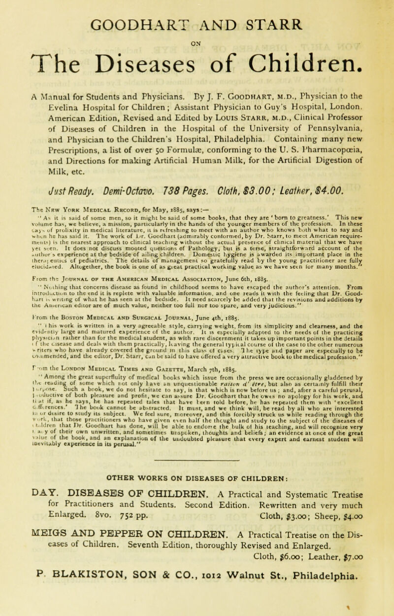 GOODHART AND STARR o.v The Diseases of Children. A Mnnual for Students and Physicians. Ey J. F. Goodhart, m.d.. Physician to the Evelina Hospital for Children; Assistant Physician to Guys Hospital, London, American Edition, Revised and Edited by Louis Starr, m.d.. Clinical Professor of Diseases of Children in the Hospital of the University of Pennsylvania, and Physician to the Children's Hospital, Philadelphia. Containing many new Prescriptions, a list of over 50 Formula, conforming to the U. S. Pharmacopoeia, and Directions for making Artificial Human Milk, for the Artificial Digestion of Milk, etc. Just Ready. Demi-Octavo. 738 Pages. Cloth, S3.00: Leather, S4.00. The Nnw York Medical Record^ for May, 1885, says :—  As it is said of some men, so it might be said of some booVs, that they are * bom lo greatness.' This new vciliinic has, we believe, a mission, particularly in the hands of the younger members of the profession. In these La> -. of prolixity in medical literature, 11 is rcfreshmg lo meet with an author who knows both what to say and ud^n he has said it. The work of \jr. Goodhart (admirably conlormed, by Dr. Starr, to meijt American require- ments) is the nearest approach to clinical teaching wilhoiil the aciu:il presence of chnical material that we have yet been. It does not discuss mooted questions of Pathology, but is a terse, straightforward account of the nurhur s experience at the bedside of ailing children. Domestic hygiene is nwardcd its important place in the ihcr.ii emits of pediatrics. The details of management so gratefully read by the young practiiioner are fully elucidiied. Altogether, the book is one of as gieat practical working value as we have bCcn lor many months. ' From th-: Journal op the American Medical Association, June 6th, 1885.  Ni ihing that concerns disease as found in childhood seems to have escaped the author's attention. From iniroili.ctuin to the end it is replete with valuable information, and one reads it with the feeling that Dr. Good- hart Is writing of what he has seen at ihe bedside, it need scarcely be added that the revisions and additions by the American editor are of much value, neither too full nor too spare, and very judicious. Krom ihe Boston Medical and Surgical Journal, June 4th, 1885. ■' I his work is written in a very agreeable style, carrying weight, from its simplicity and clearness, and the cvidmily large and matured operience oi the author. It is especially adapted to the needs of the practicing physici.in rather than for the medical student, as with rare discernment it takes up important points in the details \ f the cisease and deals with them practically, leaving the general tyjjiial course ol the case 10 the other numerous V riters who have already covered the ground in thib class ^1 c;.be^. 1 he type and paper are especially to be LO.nmended, and the editor. Dr. Starr, can be said to have offered a very attractive book to themedical profession. r-r,m the London Medical Times and Gazette, March 7th, 1885.  Among the great supeTfluity of medical books which issue from the press we are occasionally gladdened by t^,e reading of some which iiot only have an unquestionable raison d' etre, but also as certainly fulfill their J i.r,»nse. Such a book, we do not hesitate to say, is that which is now before us ; and, after a careful perusal, I luductive of both pleasure and profit, we can assure Dr. Goodhart that he owes no apology for his work, and tlat if. as he says, he has repeated tales ihat have letn told before, he has repealed them with 'excellent a.ftircnces.' The book cannot be ab.stracted. It must, and we think will, be read by all who are interested Ki ur dcbire to study its subject. We feel sure, moreover, and this forcibly struck us while reading through the V urk, that those practitioners who have given t\cn half the thcught and study to the subject of the diseases of I nJdren that Dr. Goodhart has done, will be able to endorte the bulk ot his leaching, and will recognize very 1 3' y of their own unwritten, and sometimes unspoken, thoughts and beliefs; an evidence at once of the great v;.lue of the book, and an explanation of the undoubted pleasure that every expert and earnest student will mevitably experience in its perusal. OTHER WORKS ON DISEASES OF CHILDREN: DAY. DISEASES OP CHILDREN. A Practical and Systematic Treatise for Practitioners and Students. Second Edition. Rewritten and very much Enlarged. 8vo. 752 pp. Cloth, $3.00; Sheep. $^.00 MEIGS AND PEPPER ON CHILDREN. A Practical Treatise on the Dis- eases of Children. Seventh Edition, thoroughly Revised and Enlarged. Cloth, ^6.00; Leather, $7.00