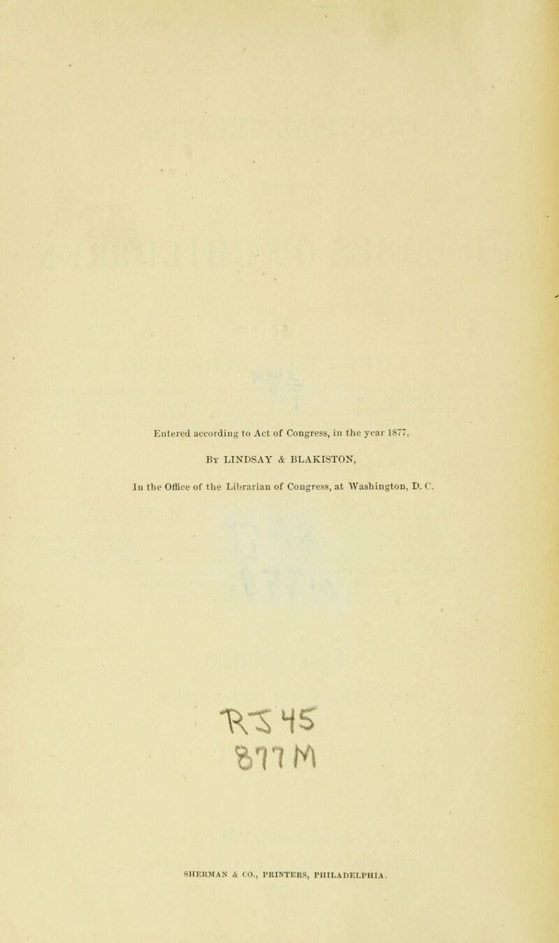 Entered according to Act of Congress, in the year 1877, By LINDSAY & BLAKISTON, In the Office of the Librarian of Congress, at Washington, D. C. TVS 45 SHERMAN i CO., PRINTERS, PHILADELPHIA.