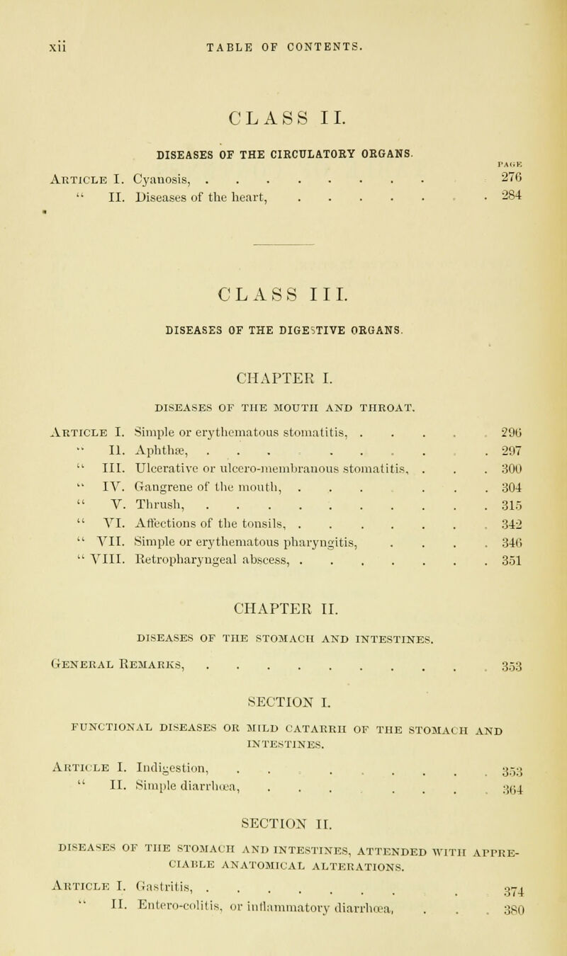 CLASS II. DISEASES OF THE CIRCULATORY ORGANS. Article I. Cyanosis, .  II. Diseases of the heart, 276 284 CLASS III. DISEASES OF THE DIGESTIVE ORGANS. CHAPTER I. DISEASES OF THE MOUTH AND THROAT. Article I. Simple or erythematous stomatitis, . II. Aphthae, ........ III. Ulcerative or ulcero-membranous stomatitis, IV. Gangrene of the mouth, V. Thrush, VI. Affections of the tonsils, .... VII. Simple or erythematous pharyngitis, VIII. Retropharyngeal abscess, .... 296 297 300 304 315 342 346 351 CHAPTER II. diseases of the stomach and intestines. General Remarks 353 SECTION I. FUNCTIONAL DISEASES OR MILD CATARRH OF THE STOMACH AND INTESTINES. Article I. Indigestion,  II. Simple diarrhoea, 353 364 SECTION II. DISEASES OF THE STOMACH AND INTESTINES, ATTENDED WITH APPRE- CIABLE ANATOMICAL ALTERATIONS. Article I. Gastritis, .... II. Entero-colitis, or inflammatory diarrhoea, 374 380